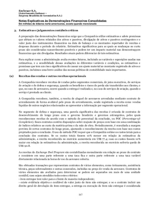 Em braer S.A.
         (Anteriomente Embraer –
         Empresa Brasileira de Aeronáutica S.A.)

         Notas Explicativas às Demonstrações Financeiras Consolidadas
         Em milhões de dólares norte-americanos, exceto quando mencionado

      3. Estim ativas e julgamentos contábeis críticos

         A preparação das demonstrações financeiras exige que a Companh ia utilize estimativas e adote premissas
         que afetam os v alores relatados dos ativos e passivos, div ulgação de ativos e passivos contingentes e o
         valor justo dos instrumentos financeiros na data do balanço e os montantes reportador de receitas e
         despesas durante o período do relatório. Estimativas significativas para as quais as mudanças no curto
         prazo são consideradas razoavelmente possíveis e podem ter um impacto material nas demonstraççoes
         financeiras que são divulgadas. Resultados atuais podem diferenciar de tais estimativas.

         Para explicar como a administração avalia eventos futuros, incluindo as v ariáveis e suposições usadas nas
         estimativas, e a sensibilidade dessas avaliações às diferentes v ariáveis e condições, as estimativas e
         premissas que tem um risco significativos de causar um ajuste material ao montante registrado de ativos e
         passivos, incluímos uma breve análise das nossas políticas de contabilidade mais importantes.

(a)      Receitas das vendas e outras receitas operacionais

         A Companhia reconhece rec eitas de v endas pelos segmentos comerciais, de jatos ex ecutivos, de serviços
         de aviação e de defesa e segurança, quando os benefícios e riscos de perda são transferidos aos clientes, o
         que, no caso de aeronaves, ocorre quando a entrega é realizada e, no ca so de serv iços de av iação, quando o
         serviço é prestado ao cliente.

         A Companhia reconhece, também, a receita de aluguel de aeronav es arrendadas mediante contrato de
         arrendamento de forma av aliável pelo prazo do arrendamento, sendo registrada a receita como vendas
         líquidas de outros negócios relacionados ao apresentar a informação por segmento operacional.

         No segmento de defesa e segurança, uma parcela significativ a das receitas é oriunda de contratos de
         desenvolvimento de longo prazo com o governo brasileiro e governos estrangeiros, pelos quais
         reconhecemos receitas de acordo com o método de percentual da conclusão, ou POC (Percentage-of-
         Completion). Esses contratos contêm disposições sobre reajuste de preços com base em uma combinação
         de índices relativos ao custo da matéria-prima e da mão de obra. Periodicamente, é reavaliada a margem
         prevista de certos contratos de longo prazo, ajustando o reconhecimento da receita com base nos custos
         projetados para a conclusão. O uso do método POC requer que a Companhia estime os custos totais para a
         conclusão dos contratos. Se os custos totais fossem 10% menor em relação às estimativ as da
         administração, a receita reconhecida no exercício aumentaria em US$ 77 ,4; caso os custos fossem 10%
         maior em relação às estimativas da administração, a receita reconhecida no exercício sofreria queda de
         US$ 90.8.

         As receitas do Exchange Pool Program são contabilizadas mensalmente em relação ao prazo do contrato
         e consistem em uma parte referente a uma tax a fix a e outra parte referente a uma tax a variável
         diretamente relacionada às horas de voo da aeronave coberta.

         São efetuadas transações que representam contratos de v ários elementos, como treinamento, assistência
         técnica, peças sobressalentes e outras concessões, incluídas no preço d e venda da aeronave. Contratos de
         vários elementos são avaliados para determinar se podem ser separados em mais de uma unidade
         contábil, caso sejam atendidos todos estes critérios:
         - item entregue tem valor para o cliente de maneira independente;
         - existe ev idência objetiv a e confiável do v alor justo do item não entregue; e se o contrato incluir um
         direito geral de devolução do item entregue, a entrega ou execução do item não entregue é considerada


                                                              167
 