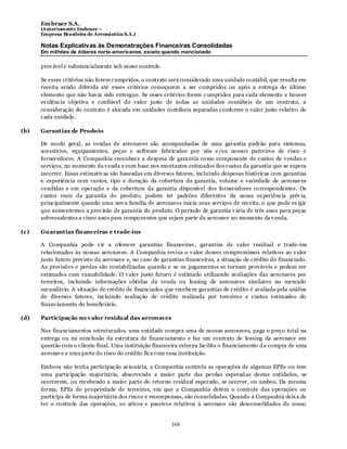 Em braer S.A.
      (Anteriomente Embraer –
      Empresa Brasileira de Aeronáutica S.A.)

      Notas Explicativas às Demonstrações Financeiras Consolidadas
      Em milhões de dólares norte-americanos, exceto quando mencionado

      prov ável e substancialmente sob nosso controle.

      Se esses critérios não forem cumpridos, o contrato será considerado uma unidade contábil, que resulta em
      receita sendo diferida até esses critérios começarem a ser cumpridos ou após a entrega do último
      elemento que não hav ia sido entregue. Se esses critérios forem c umpridos para cada elemento e houver
      ev idência objetiva e confiável do valor justo de todas as unidades contábeis de um contrato, a
      consideração do contrato é alocada em unidades contábeis separadas conforme o valor justo relativo de
      cada unidade.

(b)   Garantias de Produto

      De modo geral, as vendas de aeronaves são acompanhadas de uma garantia padrão para sistemas,
      acessórios, equipamentos, peças e software fabricados por nós e/ou nossos parceiros de risco e
      fornecedores. A Companhia reconhece a despesa de gara ntia como componente de custos de v endas e
      serviços, no momento da v enda e com base nos montantes estimados dos custos da garantia que se espera
      incorrer. Essas estimativ as são baseadas em diversos fatores, incluindo despesas históricas com garantias
      e experiência com custos, tipo e duração da cobertura da garantia, volume e variedade de aeronav es
      vendidas e em operação e da cobertura da garantia disponível dos fornecedores correspondentes. Os
      custos reais da garantia do produto, podem ter padrões diferentes da nossa ex periência prév ia,
      principalmente quando uma nov a família de aeronaves inicia seus serviços de receita, o que pode ex igir
      que aumentemos a prov isão de garantia do produto. O período de garantia v aria de três anos para peças
      sobressalentes a cinco anos para componentes que sejam parte da aeronave no momento da v enda.

(c)   Guarantias financeiras e trade-ins

      A Companhia pode v ir a oferecer garantias financeiras , garantias de valor residual e trade-ins
      relacionados às nossas aeronaves. A Companhia revisa o v alor desses compromissos relativos ao v alor
      justo futuro prev isto da aeronave e, no caso de garantias financeiras, a situação de crédito do financiado.
      As provisões e perdas são contabilizadas quando e se os pagamentos se tornam prováveis e podem ser
      estimados com razoabilidade. O v alor justo futuro é estimado utilizando avaliações das aeronaves por
      terceiros, incluindo informações obtidas da venda ou leasing de aeronaves similares no mercado
      secundário. A situação de crédito de financiados que recebe m garantias de crédito é avaliada pela análise
      de diversos fatores, incluindo avaliação de crédito realizada por terceiros e custos estimados do
      financiamento do beneficiário.

(d)   Participação no v alor residual das aeronaves

      Nos financiamentos estruturados, uma entidade compra uma de nossas aeronaves, paga o preço total na
      entrega ou na conclusão da estrutura de financiamento e faz um contrato de leasing da aeronave em
      questão com o cliente final. Uma instituição financeira externa facilita o financiamento d a compra de uma
      aeronav e e uma parte do risco do crédito fica com essa instituição.

      Embora não tenha participação acionária, a Companhia controla as operações de algumas EPEs ou tem
      uma participação majoritária, absorvendo a maior parte das perdas esperad as destas entidades, se
      ocorrerem, ou recebendo a maior parte do retorno residual esperado, se ocorrer, ou ambos. Da mesma
      forma, EPEs de propriedade de terceiros, em que a Companhia detém o controle das operações ou
      participa de forma majoritária dos riscos e recompensas, são consolidadas. Quando a Companhia deix a de
      ter o controle das operações, os ativos e passivos relativos à aeronave são desconsolidados do nosso


                                                           168
 