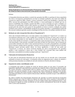 Em braer S.A.
      (Anteriomente Embraer –
      Empresa Brasileira de Aeronáutica S.A.)

      Notas Explicativas às Demonstrações Financeiras Consolidadas
      Em milhões de dólares norte-americanos, exceto quando mencionado

      balanço.

      A Companhia determina que detém o controle das operações das EPEs ou participa de forma majoritária
      dos riscos e recompensas, principalmente com base na avaliação qualitativa. Isso inclui uma análise da
      estrutura de capital das EPEs, relações e termos contratuais, natureza das finalidades e operações das
      EPEs, natureza das participações nas EPEs emitidas e a nossa participação na entidade que cria ou
      absorve variabilidade. São avaliados o projeto das EPEs e os riscos associados aos quais a entidade e os
      detentores de participação v ariável estão expostos na av aliação da consolidação. Em casos limitados,
      quando pode não estar claro sob o ponto de v ista qualitativo se temos o controle, é utilizado uma análise
      qualitativ a para calcular a probabilidade ponderada das perdas esperadas e a probabilidade ponderada
      dos retornos residuais esperados usando a modelagem de fluxo de caix a e de medição estatística de riscos.

(e)   Redução ao v alor recuperável dos ativos (“Im pairm ent”)

      Ativos não circulantes detidos para o uso estão sujeitos a uma avaliação de “ impairment”, se os fatos e as
      circunstâncias indicarem que o v alor contábil não é recuperável com base no maior entre os fluxos de
      caixa futuros descontados ou v alor líquido de venda do ativo. Os ativ os são agrupados de acordo com
      nossas várias famílias de aeronaves. A Companhia utiliza vários pressupos tos ao determinar o fluxo de
      caixa descontado a v alor presente, incluindo as prev isões de fluxos de caix a futuros, que se baseiam em
      nossa melhor estimativ a de v endas e custos operacionais futuros, de acordo, principalmente, com pedidos
      firmes ex istentes, pedidos futuros esperados, contratos com fornecedores e condições gerais do mercado.
      Mudanças nessas previsões podem alterar, de forma significativa, o valor de uma perda por
      “impairment”, se houver. Os v alores escriturais líquidos dos ativos correspondentes são ajustados,
      quando o valor recuperável é menor que o valor contábil. Até a presente data, essas análises não
      indicaram a necessidade de reconhecer qualquer perda por “ impairment”.

(f)   Valor justo de instrumentos financeiros

      O v alor justo de instrumentos financeiros que não são cotados em um mercado ativo é determinado
      utilizando-se técnicas de valorização. A Companhia utiliza seu julgamento para a seleção de métodos e
      utiliza premissas baseadas em condições de mercado existentes ao final de cada data d e balanço.

(g)   Imposto de renda e contribuição social

      A Companhia está sujeita ao imposto de renda em div ersos países em que opera. É necessário um
      julgamento significativo para determinar a provisão para impostos sobre a renda nesses diversos países.
      Em muitas operações, a determinação final do imposto é incerta. A Companhia também reconhece
      prov isões por conta de situações em que é provável que v alores adicionais de impostos forem devidos.
      Quando o resultado final dessas questões é diferente dos v alores i nicialmente estimados e registrados,
      essas diferenças afetam os ativos e passivos fiscais atuais e diferidos no período em que o valor definitivo é
      determinado.

      Os v alores contábeis das demonstrações financeiras são apurados na moeda funcional da Companhia
      (Dólar) enquanto que a base de cálculo do imposto de renda sobre ativos e passivos é determinada na
      moeda brasileira (Real). Portanto, flutuações na taxa de câmbio podem afetar significativamente o v alor
      da despesa de imposto de renda reconhecida em cada período, principalmente decorrente do impacto
      sobre os ativos não monetários.




                                                            169
 