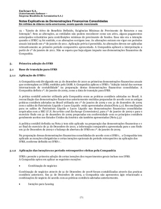 Em braer S.A.
        (Anteriomente Embraer –
        Empresa Brasileira de Aeronáutica S.A.)

        Notas Explicativas às Demonstrações Financeiras Consolidadas
        Em milhões de dólares norte-americanos, exceto quando mencionado

        19 - "Limite de Ativo de Benefício Definido, Ex igências Mínimas de Provimento de Recursos e sua
        Interação". Sem as alterações, as entidades não podem reconhecer como um ativo, alguns pagamentos
        antecipados voluntários para contribuições mínimas de provimento de fundos. Essa não era a intenção
        quando o IFRIC 14 foi emitido, e as alterações corrigem isso. As alterações entram em v igor em períodos
        anuais iniciando em 1 º de janeiro de 2011 . Aplicação prévia é permitida. As alterações devem ser aplicadas
        retroativ amente ao primeiro período comparativo apresentado. A Companhia aplicará a interpretação a
        partir de 1º de janeiro de 2011. Não se espera que haja algum impacto nas demonstrações financeiras da
        Companhia.


5.      Primeira adoção do IFRS

5.1     Base de transição para IFRS

5.1.1   Aplicação do IFRS 1

        A Companhia está div ulgando em 31 de dezembro de 2010 as primeiras demonstrações financeiras anuais
        que contemplam os IFRS, emitidos pelo IASB. A Companhia aplicou o IFRS 1 “Adoção inicial das normas
        internacionais de contabilidade” na preparação destas demonst rações financeiras consolidadas. A
        Companhia definiu 1 º. de janeiro de 2009, como a data de transição para IFRS.

        A prática contábil anterior utilizada pela Companhia eram as práticas contábeis adotadas no Brasil. A
        reconciliação das demonstrações financeiras anteriormente emitidas preparadas de acordo com as antigas
        práticas contábeis adotadas no Brasil utilizada em 1º de janeiro de 2009 e em 31 de dezembro de 2009
        com o saldos do Patrimônio Liquido e Lucro Liquido estão apresentados abaixo(Nota 5.2). Reconciliações
        para os saldos de Patrimônio Líquido e Lucro Líquido nas demonstrações financeiras consolidadas
        arquiv adas com a SEC (U.S. Securities and Exchange Commission), para 1 º de janeiro de 2009 e para o
        ex ercício findo em 31 de dezembro de 2009 preparadas em conformidade com os princípios contábeis
        geralmente aceitos nos Estados Unidos da América são também apresentadas (Nota 5.3)

        A politica contábil definida na Nota 2 tem sido aplicado na preparação das demonstrações financeiras e e
        ao final do exercício de 31 de Dezembro de 2010, a informação comparativ a apresentada para o ano findo
        em 31 de Dezembro de 2009 e o balanço de abertura de IFRS em 1 º. de janeiro de 2009.

        Na preparação dessas demonstrações financeiras consolidadas de acordo com o IFRS 1 , a Companhia tem
        aplicado as exceções obrigatórias e certas isenções opcionais do período retrospectivo na aplicação dos
        IFRS, conforme definido no IFRS 1 .


5.1.2   Aplicação das isenções no período retrospective eleitas pela Companhia

        IFRS 1 permite a primeira adoção de certas isenções dos requerimentos gerais incluso nos IFRS.
        A Companhia optou em aplicar as seguintes exceções:

                Combinação de negócios

        Combinação de negócios atrav és de 31 de Dezembro de 2008 foram contabilizadas através das praticas
        contábeis anteriores. Em 31 de Dezembro de 2009, a Companhia não apresentou ágio relacionado a
        combinações de negócio de acordo com as práticas contábeis adotadas anteriormente.

                Isenções para Leasing




                                                             171
 