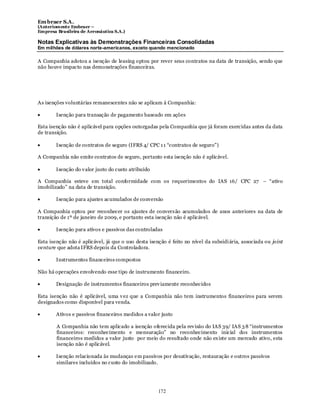 Em braer S.A.
(Anteriomente Embraer –
Empresa Brasileira de Aeronáutica S.A.)

Notas Explicativas às Demonstrações Financeiras Consolidadas
Em milhões de dólares norte-americanos, exceto quando mencionado

A Companhia adotou a isenção de leasing optou por rever seus contratos na data de transição, sendo que
não houve impacto nas demonstrações financeiras.




As isenções voluntárias remanescentes não se aplicam à Companhia:

        Isenção para transação de pagamento baseado em ações

Esta isenção não é aplicável para opções outorgadas pela Companhia que já foram exercidas antes da data
de transição.

        Isenção de contratos de seguro (IFRS 4/ CPC 1 1 “contratos de seguro”)

A Companhia não emite contratos de seguro, portanto esta isenção não é aplicável.

        Isenção do v alor justo do custo atribuído

A Companhia esteve em total conformidade com os requerimentos do IAS 16/ CPC 27 – “ativo
imobilizado” na data de transição.

        Isenção para ajustes acumulados de conversão

A Companhia optou por reconhecer os ajustes de conversão acumulados de anos anteriores na data de
transição de 1º de janeiro de 2009, e portanto esta isenção não é aplicável.

        Isenção para ativos e passivos das controladas

Esta isenção não é aplicável, já que o uso desta isenção é feito no nível da subsidi ária, associada ou joint
venture que adota IFRS depois da Controladora.

        Instrumentos financeiros compostos

Não há operações envolvendo esse tipo de instrumento financeiro.

        Designação de instrumentos financeiros prev iamente reconhecidos

Esta isenção não é aplicável, uma v ez que a Companhia não tem instrumentos financeiros para serem
designados como disponível para venda.

        Ativos e passivos financeiros medidos a valor justo

        A Companhia não tem aplicado a isenção oferecida pela rev isão do IAS 39/ IAS 3 8 “instrumentos
        financeiros: reconhecimento e mensuração” no reconhecimento inicial dos instrumentos
        financeiros medidos a valor justo por meio do resultado onde não ex iste um mercado ativo, esta
        isenção não é aplicável.

        Isenção relacionada às mudanças em passivos por desativação, restauração e outros passivos
        similares incluídos no custo do imobilizado.




                                                     172
 