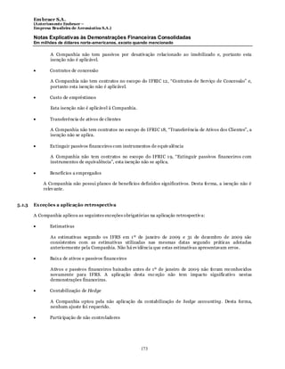 Em braer S.A.
        (Anteriomente Embraer –
        Empresa Brasileira de Aeronáutica S.A.)

        Notas Explicativas às Demonstrações Financeiras Consolidadas
        Em milhões de dólares norte-americanos, exceto quando mencionado

                A Companhia não tem passivos por desativação relacionado ao imobilizado e, portanto esta
                isenção não é aplicável.

                Contratos de concessão

                A Companhia não tem contratos no escopo do IFRIC 12, “Contratos de Serviço de Concessão” e,
                portanto esta isenção não é aplicável.

                Custo de empréstimos

                Esta isenção não é aplicável à Companhia.

                Transferência de ativos de clientes

                A Companhia não tem contratos no escopo do IFRIC 18, “Transferência de Ativos dos Clientes”, a
                isenção não se aplica.

                Ex tinguir passivos financeiros com instrumentos de equiv alência

                A Companhia não tem contratos no escopo do IFRIC 1 9, “Extinguir passivos financeiros com
                instrumentos de equivalência”, esta isenção não se aplica.

                Benefícios a empregados

            A Companhia não possui planos de benefícios definidos significativos. Desta forma, a isenção não é
            relev ante.


5.1.3   Ex ceções a aplicação retrospectiva

        A Companhia aplicou as seguintes exceções obrigatórias na aplicação retrospectiv a:

                Estimativas

                As estimativas segundo os IFRS em 1 º de janeiro de 2009 e 31 de dezembro de 2009 são
                consistentes com as estimativas utilizadas nas mesmas datas segundo práticas adotadas
                anteriormente pela Companhia. Não há ev idência que estas estimativas apresentavam erros .

                Baix a de ativos e passivos financeiros

                Ativos e passivos financeiros baixados antes de 1º de janeiro de 2009 não foram reconhecidos
                novamente para IFRS. A aplicação desta exc eção não tem impacto significativo nestas
                demonstrações financeiras.

                Contabilização de Hedge

                A Companhia optou pela não aplicação da contabilização de hedge accounting. Desta forma,
                nenhum ajuste foi requerido.

                Participação de não controladores




                                                            173
 