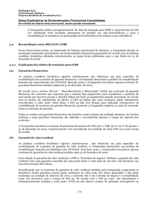 Em braer S.A.
        (Anteriomente Embraer –
        Empresa Brasileira de Aeronáutica S.A.)

        Notas Explicativas às Demonstrações Financeiras Consolidadas
        Em milhões de dólares norte-americanos, exceto quando mencionado

                A Companhia aplicou prospectivamente da data da transição para IFRS o requerimento do IAS
                27 / atribuindo total resultado abrangente do período aos não -controladores; e para a
                contabilização de mudanças na participação da Controladora com relação a uma subsidiár ia.


5.2     Reconciliação entre BR GAAP e IFRS

        Como descrevemos acima, na preparação do balanço patrimonial de abertura, a Companhia ajustou os
        montantes reportados previamente nas demonstrações financeiras preparadas de acordo com as práticas
        contábeis brasileiras adotadas anteriormente, as quais foram publicadas para o ano findo em 31 de
        dezembro de 2008.

5.2.1   Ex plicação dos efeitos de transição para IFRS

(a)     Garantias Financeiras

        As práticas contábeis brasileiras v igentes anteriormente não oferecia m um guia específico de
        contabilização dos contratos de garantia financeira. A Companhia determinou a política de contabilização
        baseada nos requerimentos dos US GAAP. Baseado nesse, a Companhia reconheceu apenas contratos de
        garantias financeiras emitidos depois de 31 de dezembro de 2002.

        De acordo com a norma, IAS 39 – “Reconhecimento e Mensuração” define que contratos de garantia
        financeira são contratos que requerem que o emissor faça pagamentos para reembolsar o emitente de
        uma perda que incorreu porque o devedor falhou em fazer os pagamentos quando necessário, de acordo
        com os termos do instrumento de dívida. O IAS 39 define que esses contratos sejam inicialmente
        reconhecidos a valor justo. Além disso, o IAS 39 não tem isenção para aplicação retrospe ctiv a na
        contabilização de contratos de garantia financeira, portanto a Companhia registrou na data de transição
        todas os contratos de garantia.

        Todas as vendas com garantias financeiras são tratadas como contratos de múltiplo elemento. As receitas
        relativas a essas garantias financeiras são diferidas e reconhecidas durante o tempo de v igência dos
        contratos.

        A Companhia reconheceu contratos de garantias financeiras de US$ 136.1 e US$ 120.6, em 1 º de janeiro e
        31 de dezembro de 2009, respectiv amente e fo i reconhecido no resultado de 2009 US$ 15.6 como receita
        de vendas.

(b)     Garantia de v alor residual

        As práticas contábeis brasileiras vigentes anteriormente          não ofereciam um guia específico de
        contabilização de contratos de garantia de valor residual. A Companhia determinou sua política de
        contabilização baseada nas definições dos US GAAP. Com base neste, a Companhia reconheceu apenas
        contratos de garantias de v alor residual emitidos após 31 de dezembro de 2002.

        Com relação às garantias de valor residual, o IFRS 4 “Contratos de seguros” definem a garantia de v alor
        residual como uma garantia concedida por uma parte sobre o v alor justo de um ativo não financeiro em
        uma determinada data futura.

        Considerando que os contratos de garantia de v alor residual emitidos pela Companhia compensam os
        detentores dessas garantias apenas pelas mudanças no v alor justo dos ativos garantidos e não pelas
        mudanças na condição do detentor do ativo, o contrato não é um contrato de seguro e é contabilizado
        como um derivativo com o escopo de IAS 39. De acordo com o IAS 39 esses são inicialmente e
        subseqüentemente medidos a valor justo. O IAS 39 não oferece isenção de aplicação retrospectiva na



                                                           174
 