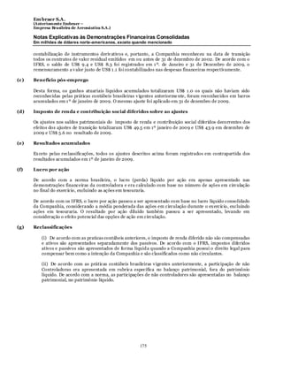 Em braer S.A.
      (Anteriomente Embraer –
      Empresa Brasileira de Aeronáutica S.A.)

      Notas Explicativas às Demonstrações Financeiras Consolidadas
      Em milhões de dólares norte-americanos, exceto quando mencionado

      contabilização de instrumentos deriv ativos e, portanto, a Companhia reconheceu na data de transição
      todos os contratos de valor residual emitidos em ou antes de 31 de dezembro de 2002. De acordo com o
      IFRS, o saldo de US$ 9.4 e US$ 8.3 foi registrados em 1 º. de Janeiro e 31 de Dezembro de 2009, o
      remensuramento a v alor justo de US$ 1 .1 foi contabilizados nas despesas financeiras respectivamente.

(c)   Benefício pós-emprego

      Desta forma, os ganhos atuariais líquidos acumulados totalizaram US$ 1 .0 os quais não haviam sido
      reconhecidas pelas práticas contábeis brasileiras v igentes anteriorme nte, foram reconhecidos em lucros
      acumulados em 1 º de janeiro de 2009. O mesmo ajuste foi aplicado em 31 de dezembro de 2009.

(d)   Imposto de renda e contribuição social diferidos sobre ao ajustes

      Os ajustes nos saldos patrimoniais do imposto de renda e contribuição social diferidos decorrentes dos
      efeitos dos ajustes de transição totalizaram US$ 49.5 em 1º janeiro de 2009 e US$ 43.9 em dezembro de
      2009 e US$ 5.6 no resultado de 2009.

(e)   Resultados acumulados

      Ex ceto pelas reclassificações, todos os ajustes descritos acima foram registrados em contrapartida dos
      resultados acumulados em 1º de janeiro de 2009.

(f)   Lucro por ação

      De acordo com a norma brasileira, o lucro (perda) líquido por ação era apenas apresentado nas
      demonstrações financeiras da controladora e era calculado com base no número de ações em circulação
      no final do exercício, excluindo as ações em tesouraria.

      De acordo com os IFRS, o lucro por ação passou a ser apresentado com base no lucro líquido consolidado
      da Companhia, considerando a média ponderada das ações em circulação durante o ex ercício, excluindo
      ações em tesouraria. O resultado por ação diluído também passou a ser apresentado, levando em
      consideração o efeito potencial das opções de ação em circulação.

(g)   Reclassificações

          (i) De acordo com as praticas contábeis anteriores, o imposto de renda diferido não são compensadas
          e ativos são apresentados separadamente dos passivos. De acordo com o IFRS, impostos diferidos
          ativos e passivos são apresentados de forma líquid a quando a Companhia possui o direito legal para
          compensar bem como a intenção da Companhia e são classificados como não circulantes.

          (ii) De acordo com as práticas contábeis brasileiras v igentes anteriormente, a participação de não
          Controladoras era apresentada em rubrica específica no balanço patrimonial, fora do patrimônio
          líquido. De acordo com a norma, as participações de não controladores são apresentadas no balanço
          patrimonial, no patrimônio líquido.




                                                         175
 