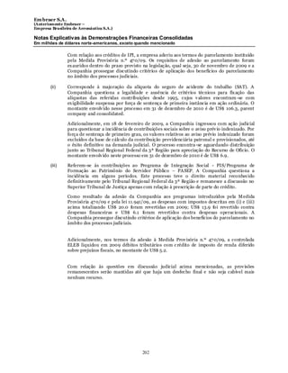 Em braer S.A.
(Anteriomente Embraer –
Empresa Brasileira de Aeronáutica S.A.)

Notas Explicativas às Demonstrações Financeiras Consolidadas
Em milhões de dólares norte-americanos, exceto quando mencionado

                Com relação aos créditos de IPI, a empresa aderiu aos termos do parcelamento instituído
                pela Medida Provisória n.º 47 0/09. Os requisitos de adesão ao parcelamento foram
                ex auridos dentro do prazo previsto na legislação, qual seja, 30 de novembro de 2009 e a
                Companhia prossegue discutindo critérios de aplicação dos benefícios do parcelamento
                no âmbito dos processos judiciais.

        (ii)    Corresponde à majoração da alíquota do seguro de acidente do trabalho (SAT). A
                Companhia questiona a legalidade e ausência de critérios técnicos para fix ação das
                alíquotas das referidas contribuições desde 1995, cujos v alores encontram -se com
                ex igibilidade suspensa por força de sentença de primeira instância em ação ordinária. O
                montante envolv ido nesse processo em 31 de dezembro de 2010 é de US$ 106.3, parent
                company and consolidated.

                Adicionalmente, em 18 de fevereiro de 2009, a Companhia ingressou com ação judicial
                para questionar a incidência de contribuições sociais sobre o aviso prév io indenizado. Por
                força de sentença de primeiro grau, os valores relativos ao aviso prévio indenizado foram
                excluídos da base de cálculo da contribuição previdenciária patronal e provisionados, até
                o êxito definitivo na demanda judicial. O processo encontra -se aguardando distribuição
                junto ao Tribunal Regional Federal da 3ª Região para apreciação do Recurso de Ofício. O
                montante envolv ido neste processo em 31 de dezembro de 2010 é de US$ 6.9.

        (iii)   Referem-se às contribuições ao Programa de Integração Social - PIS/Programa de
                Formação ao Patrimônio do Servidor Público – PASEP. A Companhia questiona a
                incidência em alguns períodos. Este processo teve o direito material reconhecido
                definitivamente pelo Tribunal Regional Federal da 3ª Região e remanesce a discussão no
                Superior Tribunal de Justiça apenas com relação à prescrição de parte do crédito.

                Como resultado da adesão da Companhia aos programas introduzidos pela M edida
                Provisória 47 0/09 e pela lei 11.941/09, as despesas com impostos descritas em (i) e (iii)
                acima totalizando US$ 20.0 foram revertidas em 2009; US$ 13.9 foi revertido contra
                despesas financeiras e US$ 6.1 foram revertidos contra despesas operacionais. A
                Companhia pressegue discutindo critérios de aplicação dos benefícios do parcelamento no
                âmbito dos processos judiciais.


                Adicionalmente, nos termos da adesão à Medida Prov isória n.º 47 0/09, a controlada
                ELEB liquidou em 2009 débitos tributários com c rédito de imposto de renda diferido
                sobre prejuízos fiscais, no montante de US$ 5.2.


                Com relação às questões em discussão judicial acima mencionadas, as prov isões
                remanescentes serão mantidas até que haja um desfecho final e não seja cabível mais
                nenhum recurso.




                                                    202
 