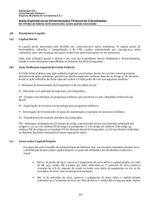 Em braer S.A.
      (Anteriomente Embraer –
      Empresa Brasileira de Aeronáutica S.A.)

      Notas Explicativas às Demonstrações Financeiras Consolidadas
      Em milhões de dólares norte-americanos, exceto quando mencionado



28.   Patrimônio Líquido

(a)   Capital Social

      O capital social autorizado está div idido em 1 .000.000.000 ações ordinárias. O capital social da
      Controladora, subscrito e integralizado, é de US$ 1 .438.0, representado por 7 40.465.04 4 ações
      ordinárias, sem v alor nominal, das quais 16.800.000 ações encontram -se em tesouraria.

      Cada ação ordinária possui o direito a um voto nas Assembleias Gerais Ordinárias e Ex traordinárias,
      sujeito a certas limitações especificadas no Estatuto Social da Companhia.

(b)   Ação Ordinária especial da União Federal

      A União Federal detém uma ação ordinária especial, com mesmo direito de voto dos outros acionistas
      detentores de ações ordinárias, porém com direitos especiais conforme descrito no Artigo 9º do Estatuto
      Social. A ação ordinária de classe especial confere à União poder de veto nas seguintes matérias:

      I - Mudança de denominação da Companhia ou de seu objeto social;

      II - Alteração e/ou aplicação da logomarca da Companhia;

      III - Criação e/ou alteração de programas militares, que envolvam ou não a República Federativa do
      Brasil;

      IV - Capacitação de terceiros em tecnologia para programas militares;

      V - Interrupção de fornecimento de peças de manutenção e reposição de aeronaves militares;

      VI - Transferência do controle acionário da Companhia;

      VII - Quaisquer mudanças nos (i) termos do artigo 4 mencionado acima, nas claúsulas principais dos
      artigos 11 , 12, 15 e 1 6, subitem III do artgo 1 9, parágrafos 1 e 2 do artigo 28, subitem X do artigo 34,
      subitem XII do artigo 40 ou Capítulo VII do Estatuto Social da Companhia, ou (ii) nos direitos atribuídos
      no Estatuto Social da Companhia à classe especial de ações.


(c)   Juros sobre Capital Próprio

          Foi aprov ado pelo Conselho de Administração da Embraer S.A., em reuniões realizadas durante 2010,
          a distribuição de juros sobre capital próprio, os quais são atribuídos aos div idendos conforme a
          seguir:


                       Em 10 de junho de 2010, aprovou o pagamento de juros sobre o capital próprio no v alor
                       de R$ 34.5, sendo, R$ 0,04664 por ação, referentes ao 1 º semestre de 2010 sujeito à
                       retenção de 15% de imposto de renda na fonte, com início de pagamento no dia 22 de
                       novembro de 2010, sem nenhuma remuneração;

                       Em 1 6 de setembro de 2010, aprovou o pagamento de juros sobre o capital próprio
                       referentes ao 3º trimestre de 2010 no v alor de R$ 21.7 , sendo, R$ 0,0293 por ação, sujeito




                                                           208
 
