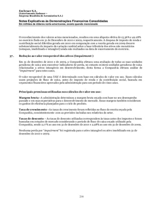 Em braer S.A.
       (Anteriomente Embraer –
       Empresa Brasileira de Aeronáutica S.A.)

       Notas Explicativas às Demonstrações Financeiras Consolidadas
       Em milhões de dólares norte-americanos, exceto quando mencionado




       O reconhecimento dos v alores acima mencionados, resultou em uma alíquota efetiva de 15,36% e 49.28%
       no exercício findo em 31 de Dezembro de 2010 e 2009, respectiv amente. A despesa de imposto de renda e
       contribuição social diferidas gerada em 2010 em comparação com a receita gerada em 2009 decorre
       substancialmente do impacto da v ariação cambial sobre a base tributária dos ativos não monetários
       (estoques, imobilizado e intangível) ainda não realizados na data de encerramento do ex ercício.

37 .   Redução ao v alor recuperável dos ativos (Impairment )

       Em 31 de dezembro de 2010 e de 2009, a Companhia efetuou uma avaliação de todas as suas unidades
       geradoras de caix a sem encontrar indicadores de perda, no entanto ex istem unidades geradoras de caixa
       relacionadas a ativos intangíveis em desenvolv imento, desta forma a Companh ia efetuou análise de
       “impairment” para estes casos.

       O v alor recuperável de uma UGC é determinado com base em cálculos do v alor em uso. Esses cálculos
       usam projeções de fluxo de caix a, antes do imposto de renda e da contribuição social, baseada em
       orçamentos financeiros aprovados pela administração para um período de cinco anos.


       Principais premissas utilizadas nos cálculos do v alor em uso :

       Margem bruta - A administração determinou a margem bruta orçada com base no seu desempenho
       passado e em suas ex pectativas para o desenvolv imento do mercado. Essas margens também consideram
       os ganhos de eficiência planejados para o ciclo do produto.

       Tax a de crescim ento - As taxas de crescimento foram refletidas no fluxo de receita orçada pela
       Companhia, consistentemente com as previsões incluídas nos relatórios do setor.

       Tax as de desconto – As tax as de desconto utilizadas correspondem às taxas antes dos impostos e foram
       baseadas em cotações de mercado considerando o período de fluxo de caix a orçado utilizado pela
       Companhia, sendo 2,17 % ao ano em 31 de dezembro de 2010 e 2,98% ao ano em 31 de dezembro de 2009.

       Nenhuma perda por “impairment" foi registrada para o ativo intangível ou ativo imobilizado em 31 de
       dezembro de 2010 e 2009.




                                                          218
 