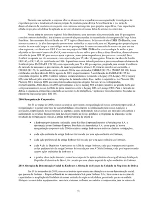 Durante essa evolução, a empresa obteve, desenvolveu e aperfeiçoou sua capacitação tecnológica e de
engenharia por meio do desenvolvimento próprio de produtos para a Força Aérea Brasileira e por meio do
desenvolvimento de produtos em conjunto com emp resas estrangeiras para projetos específicos. Essa capacitação
obtida em pro jetos de defesa foi aplicada ao desenvolvimento de nossa linha de aeronaves comerciais.

          Nossa primeira aeronave regional fo i o Bandeirante, u ma aeronave não pressurizada para 19 passageiros
com dois motores turboélice, inicialmente desenvolvida para atender às necessidades de transporte da Força Aérea
Brasileira. Essa aeronave foi cert ificada em 1973. Após o Bandeirante, foi desenvolvido o EM B 120 B rasília, u ma
aeronave comercial de alto desempenho com motores turboélice e capacidade para até 30 passageiros projetada para
atender às rotas mais longas e com tráfego maior de passageiros do crescente mercado de aeronaves para uso em
vôos regionais, certificada em 1985. Co m base no projeto do EMB 120 Brasília e na tecnologia de aviões a jato
adquirida no desenvolvimento do AM-X, u ma aeronave de uso militar para a Força Aérea Brasileira, desenvolvemos
a família de jatos ERJ 145 para uso em voos regionais, nosso primeiro produto a jato para uso comercial. Essa
família é co mposta por três aeronaves, com capacidade para 37, 44 e 50 passageiros. Primeiro membro da família
ERJ 145, o ERJ 145, foi certificado em 1996. Expandimos nossa linha de produtos a jato com o desenvolvimento da
família de jatos EMBRA ER 170/ 190, co m capacidade para 70 a 118 passageiros, projetada para atender à tendência
do mercado de aeronaves a jato maiores, de maior capacidade e alcance. O primeiro memb ro desta família, o
EM BRA ER 170, foi certificado em fevereiro de 2004 e seus derivados, EM BRA ER 175 e EMBRA ER 190, foram
certificados em dezembro de 2004 e agosto de 2005, respectivamente. A cert ificação do EM BRA ER 195 foi
concedida em junho de 2006. Também estamos comercializando e vendendo o Legacy 450, Legacy 500 e Legacy
600, u ma linha de jatos executivos nas categorias de tamanho médio leve, méd io e superméd io, e o Phenom 100,
Phenom 300 e Lineage 1000, que são produtos das categorias de jatos básicos, leves e ultragrandes,
respectivamente. Além d isso, em 2009, apresentamos o novo Legacy 650, u m jato executivo de grande porte que
será posicionado em nosso portfólio de jatos executivos entre o Legacy 600 e o Lineage 1000. Para o mercado de
defesa e segurança, oferecemos u ma linha de aeronaves de inteligência, v igilância e reconhecimento, baseadas na
plataforma regional de jatos ERJ 145.

2006 Reorganização Corporati va

         Em 31 de março de 2006, nossos acionistas aprovaram a reorganização de nossa estrutura empresarial. A
reorganização v isa criar u ma base de sustentabilidade, crescimento e continuidade para nossos negócios e
atividades, simplificando nossa estrutura de capital e, assim, melhorando nosso acesso aos mercados de capitais e
aumentando os recursos financeiros para desenvolvimento de no vos produtos e programas de expansão. Co mo
resultado da reorganização e fusão, a antiga Emb raer deixou de existir e:

               a Emb raer (previamente conhecida como Rio Han Empreendimentos e Participações S.A. e
               renomeada co mo Embraer-Emp resa Brasileira de Aeronáutica S.A. co mo parte de nossa
               reorganização corporativa de 2006) sucedeu a antiga Emb raer em todos os direitos e obrigações,

               cada ação ordinária da antiga Emb raer foi trocada por u ma ação ord inária da Embraer,

               cada ação preferencial da antiga Embraer foi trocada por u ma ação ordinária da Emb raer,

               cada Ação de Depósitos Americanos ou ADS da antiga Emb raer, cada qual representando quatro
               ações preferenciais da antiga Emb raer foi t rocada por uma A DS da Embraer, cada qual rep resentando
               quatro ações ordinárias da Emb raer; e

               a golden share (ação dourada), uma classe especial de ações ordinárias da antiga Embraer detida pela
               República Federativa do Brasil, foi t rocada por uma classe especial de ações ordinárias da Embraer.

2010 Alteração da Denominação S ocial da Embraer e Al teração do Escopo da Uni dade de Neg ócios de Defesa

         Em 19 de novembro de 2010, nossos acionistas aprovaram u ma alteração em nossa denominação social,
que passou de Embraer – Empresa Brasileira de Aeronáutica S.A. para Embraer S.A., bem co mo o acréscimo de
capacidades e a ampliação da finalidade de nossa unidade de negócios de defesa, permitindo que essa unidade
fabrique e co mercialize equipamentos, materiais, sistemas, software, acessórios e componentes para os setores de



                                                         21
 