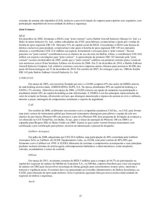 sistemas de antenas não tripulados (UAS), inclusive a possível criação de empresa para exp lorar este segmento, com
participação majoritária de nossa unidade de defesa e segurança.

Joint Ventures

HEAI
Em dezemb ro de 2002, formamos a HEA I, u ma ―jo int venture‖ com a Harbin A ircraft Industry (Group) Co. Ltd. e a
Hafei Aviation Industry Co. Ltd., ambas subsidiaries da AVIC, para fabricar, co mercializar e apoio pós -vendas da
família de jatos regionais ERJ 145. Detemos 51% do capital social da HEAI. Concedemos à HEAI u ma licença de
direitos exclusivos para produzir, co mercializar e dar apoio à família de jatos regionais ERJ 145 nos mercados
chineses, e contribuímos US$ 12,4 milhões em espécie, ferramental e esto ques para a ―joint venture‖. Nossos
parceiros na ―joint venture‖ contribuíram co m os direitos de uso da terra em Harb in, China, e contribuíram US$ 10,8
million em espécie e instalações para ―joint venture‖. A apresentação do primeiro ERJ 145 montado pela ―joint
venture‖ ocorreu em dezemb ro de 2003, sendo que a ―joint venture‖ celebrou seu primeiro contrato para a venda de
seis aeronaves com a Ch ina Southern Airlines em fevereiro de 2004. Em 31 de dezembro de 2010, a Harbin Emb raer
Aircraft Industry Company Ltd. celebrou contratos com cinco empresas aéreas chinesas para aeronaves 46 ERJ, das
quais 44 foram entregues até 31 de dezembro de 2010. Em outubro de 2007, foi entregue o jato no. 1000 da família
ERJ 145 pela Harb in Embraer Aircraft Industry Co. Ltd.

AIRHOLDINGS

          Em março de 2005, u m consórcio formado por nós e a EADS co mprou 65% das ações da OGMA através
de uma hold ing recém-criada, AIRHOLDING, SGPS, S.A. Na época, detínhamos 99% do capital da hold ing e a
EADS o 1% restante. Além d isso em março de 2006, a EADS exerceu sua opção de aumentar sua participação e
atualmente detém 30% do capital da holding acima referenciada. A OGMA é u m dos principais representantes do
setor de aviação na Europa, oferecendo serviços que abrangem manutenção e reparos de aeronav es civis e militares,
motores e peças, montagem de componentes estruturais e suporte de engenharia.

         CAE

          Em outubro de 2006, celebramos um contrato com a co mpanhia canadense CAE Inc., ou CAE, para formar
uma joint venture de treinamento global que fornecerá t reinamento abrangente para pilotos e equipe de solo aos
clientes do jato básico Phenom 100 e da aeronave a jato leve Phenom 300. Este programa de formação já co meçou a
ser oferecido na CA E SimuFlite, em Dallas, Texas, após o início da operação do Phenom 100 em 2008 e se
expandiu para Bu rgess Hill, no Reino Unido em 2009. Espera-se que a joint venture forneça treinamento com
certificação e pós-certificação para pilotos, técnicos de manutenção e pessoal de despacho.

         Liebherr Aerospace

         Em julho de 2008, adquirimos por US$ 20.0 milhões uma participação de 40% controlada pela Liebherr
Aerospace SAS, ou Liebherr, da ELEB– Equipamentos Ltda., ou ELEB, u ma joint venture de 60%/40% que
formamos com a Liebherr em 1999. A ELEB é fabricante de sistemas e componentes ae roespaciais e seus principais
produtos incluem sistemas de aterrissagem, subcomponentes hidráulicos e eletro mecânicos, como atuadores,
válvulas, acumuladores e torres de controle.

         Orbisat

          Em março de 2011, assinamos contrato de R$28.5 milhões para a compra de 64,7% de part icipação no
capital dos negócios de radares da OrbiSat da A mazônia S.A., ou Orb iSat, emp resa brasileira que criou um negócio
de radares em 2002 para desenvolver tecnologia de última geração para sensoriamento remoto aéreo, marít imo e
terrestre e vigilância aérea. O contrato deve ser apresentado ao Conselho Administrativo de Defesa Econômica, ou
CADE, para obtenção de aprovação antitrust. Esta é a primeira aquisição feita por nossa recém criada unidade de
negócios de defesa e segurança.

         Atech




                                                         23
 
