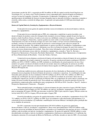 Anunciamos em abril de 2011, a aquisição por R$ 36 milhões de 50% do capital social da Atech Negócios em
Tecnologias S.A., ou Atech, com o fim de au mentar a nossa capacidade para o desenvolvimento de produtos e
serviços na área de Comandos, Controles, Co municações, Co mputação e Inteligência, ou C4I, sistemas e
aperfeiçoamento da habilidade de fornecer sistemas integrados para os mercados de defesa e segurança, comandos e
controles, defesa aérea e controle de tráfego aéreo. A aquisição será apresentada à CADE para autorização anti-
monopólio

Gastos de Capital (Imóveis, Instalações, Equipamentos e Desenvolvimento)

         Co mo parte de nossos gastos de capital, incluímos nossos investimentos em desenvolvimento e imóveis,
instalações e equipamentos.

         Co mo parte de nossa transição para as IFRS, nós começamos a capitalizar os gastos incorridos com
desenvolvimento de produto como ativo intangível não circulante em nosso balanço quando for provável que os
projetos criarão benefícios futuros, levando-se em conta sua viabilidade co mercial e tecnológica, a disponibilidade
de recursos tecnológicos e financeiros, e apenas quando seu custo venha a ser mensurado com certeza.
Amort izaremos esse ativo na forma de encargos de custo com vendas e serviços em nossa demonstração do
resultado, com base no número total estimado de aeronaves a serem entregues para cada novo projeto de
desenvolvimento de produto. Nós também capitalizamos os gastos com imóveis, instalações e equipamentos como
ativos não circulantes em nosso balanço e valorizamos esse ativo na forma de encargos de custo com vendas e
serviços em nossa demonstração do resultado . Para obter outras informações sobre como amortizamos nosso ativo
intangível e desvalorizamos nossos imóveis, instalações e equipamentos, consulte o "Item 5A. Revisão e
Perspectivas Operacionais e Financeiras Resultados Operacionais – Principais Dados Operacionais e Co mponentes
de Nossa Demonstração de Resultados – Custo das Vendas e Serviços.

         A maioria de nossas despesas com desenvolvimento está associada ao desenvolvimento de novos produtos,
seja para os segmentos de aviação comercial ou executiva. Os gastos com desenvolvimento totalizaram US$162.2
milhões em 2010 e US$205.3 milhões em 2009, incluindo as contribuições de caixa de parceiros de risco. Esse
aumento nos gastos com desenvolvimento resulta de um nú mero menor de certificações de aeronaves em 2010,
enquanto que os gastos adicionais com desenvolvimento foram exig idos em 2009 para preparar a certificação do
Phenom 300 naquele ano.

         Recebemos também recursos adicionais de parceiros de risco destinados ao financiamento de custos de
caixa para nossos programas de desenvolvimento de aeronaves comerciais e executivas. As contribuições de caixa
fornecidas pelos parceiros de risco totalizaram US$ 99.4 milhões em 2010 e US$ 102.2 milhões em 2009. Essa
redução nas contribuições de caixa dos parceiros de risco em 2010 foi resultado de um nú mero menor dessas
contribuições naquele ano, devido à certificação do Phenom 300 e ao cu mprimento de outros marcos contratuais nos
termos de nossos acordos de parceria de risco. Essa redução nas contribuições de caixa dos parceiros de risco foi
parcialmente compensada pelas contribuições para o programa do 450/500 em 2010. Consulte o "Item 5C. Análise e
Perspectiva Operacional e Financeira — Pesquisa‖.

         Nosso principal p rojeto em andamento é o desenvolvimento dos jatos executivos Legacy 450/ 500. Espera -
se um investimento geral estimado em US$ 750 milhões em imóveis, instalações, equipamento e desenvolvimento
para os programas do Legacy 450/ 500, que iniciamos em abril de 2008. O jato executivo Legacy 500 deve entrar em
serviço entre 2012 e 2013 e o Legacy 450 u m ano após o Legacy 500.

         O total de desembolsos em gastos de capital relacionados a imóveis, instalações e equipamentos foi d e US$
73,5 milhões em 2010 e US$ 97,1 milhões em 2009. Esses investimentos estão relacionados principalmente (1) à
construção de novas instalações e (2) melhorias e modificações em nossas fábricas e instalações para a produção dos
novos modelos de aeronaves.

         Em 2011, esperamos investir apro ximadamente US$ 410.0 milhões em gastos de capital para
desenvolvimento e imóveis, instalações e equipamentos. Desse total, aproximadamente US$210.0 milhões serão
investidos em nossas atividades de desenvolvimento, excluindo-se as contribuições dos parceiros de risco, e US$200
milhões serão investidos em imóveis, instalações e equipamentos. Os gastos de capital de US$200 milhões a serem
desembolsados em relação a imóveis, instalações e equipamentos relacionam-se principalmente a (1) melhorias das
instalações existentes (2) construção da fábrica de Melbourne, na Flórida, iniciada em maio de 2008 , (3) construção


                                                         24
 
