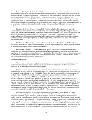 Parceiros Estratégicos de Risco. Co m relação a nossas aeronaves comerciais e executivas, desenvolvemos
relacionamentos estratégicos com parceiros -chave para compart ilhar riscos. Esses parceiros de risco desenvolvem e
fabricam u ma parte significativa dos sistemas e componentes de nossas aeronaves e contribuem co m seus próprios
recursos para o desenvolvimento desses sistemas e componentes, reduzindo assim nossas despesas com
desenvolvimento. Esses parceiros também financiam parte de nossas despesas de desenvolvimento por meio de
contribuições diretas de valores ou materiais. Acreditamos que esses relacionamentos estratégicos nos permitem
reduzir nossas despesas e riscos de desenvolvimento, melhorar nossa eficiência operacional, melhorar a qualidade de
nossos produtos e reduzir o nú mero de fornecedores, o que corresponde a flexibilidade em nosso processo
produtivo.

          Benefícios do Desenvolvimento Financiado de Produtos de Defesa. Historicamente, os gastos de
desenvolvimento relativos a aeronaves de uso militar têm sido financiados em grande parte por alguns de nossos
clientes que, nesse segmento de mercado, incluem governos de diferentes países. Esses clientes desempenha m u ma
função importante em nosso desenvolvimento em engenharia e industrial. A lém d isso, usamos plataformas
comprovadas desenvolvidas para o segmento da aviação comercial co mo solução para certos produtos de defesa.
Também vendemos a outros países produtos de defesa comprovados, desenvolvidos para forças militares de
determinados países.

         Flexib ilidade da Produção para Atender às Demandas do Mercado. Acreditamos na flexib ilidade dos
processos de produção e da nossa estrutura operacional, inclusive as parcerias de risco, que nos permitem au mentar
ou reduzir a produção em resposta a demandas do mercado.

         Mão-de-Obra Experiente e A ltamente Qualificada. Nossos funcionários são experientes e altamente
qualificados. Em 1 de dezemb ro de 2010, apro ximadamente 24,3% de nossa força de trabalho era co mposta por
engenheiros. Devido ao alto nível de conhecimentos e qualificações dos nossos funcionários e aos nossos programas
de treinamento contínuo, podemos desenvolver novos programas de forma eficiente e fornecer a nossos clientes
serviços e orientação técnica diferencia diferenciados.

Es tratégias de Neg ócios

         Visando fazer co m que nosso negócio continue a crescer e a aumentar nossa lucratividade, pretendemos
continuar a oferecer a nossos clientes aeronaves e serviços eficazes em termos de custo, de alta qualidade e
confiáveis. Os elementos principais de nossa estratégia são:

          Continuar a pro mover nossas aeronaves comerciais. Estamos totalmente co mpro metidos em continuar a
comercialização de nossa família de jatos regionais ERJ 145 e co mercializar, de fo rma agressiva, nossas aeronaves
de capacidade média, a família de jatos EMBRA ER 170/ 190. Em 31 de dezembro de 2010, t ínhamos mais de 885
unidades de jatos ERJ 145 em operação comercial. Acred itamos que existe uma oportunidade de mercado
significativa para a família de jatos EMBRA ER 170/ 190 para linhas aéreas regionais cujas frotas estejam em
processo de expansão, aumentando sua penetração em mercados de alta densidade e acrescentando rotas mais
longas. Também acreditamos que a fa mília de jatos EMBRA ER 170/ 190 se popularizará entre as principais
empresas aéreas de baixo custo cuja frota esteja em p rocesso de otimização para adequar a sua capacidade de forma
a atender à demanda em rotas de menor densidade. Em 31 de dezembro de 2010, éramos líderes no segmento de
aeronaves com 70 a 120 assentos, em termos de número de aeronaves vendidas. Também acred itamos que nossas
aeronaves comerciais nos trarão oportunidades significativas para au mentar nossa competitividade oferecendo aos
nossos clientes uma oferta co mpleta de aeronaves de 30 a 120 assentos.

          Fortalecer nossa Posição no Mercado de Jatos Executivos. Acreditamos que o mercado de aviação
executiva nos forneça significativas oportunidades de crescimento. Esperamos oferecer produtos em todas as
categorias do mercado de jatos executivos, desde as categorias básicas até as muito grandes. Desenvolvemos o
Legacy 600, u ma aeronave de porte supermédio; o Pheno m 100, jato de porte básico e o Phenom 300, u m jato leve,
além do Lineage 1000, jato ultragrande e estamos desenvolvendo o Legacy 450 e o Legacy 500, jatos executivos das
categorias de porte médio leve e médio, respectivamente. Além disso, em 2010, fizemos a primeira entrega do
Legacy 650, u m jato executivo de grande porte que será posicio nado em nosso portfólio de jatos executivos entre o
Legacy 600 e o Lineage 1000. Procuramos compreender e responder à demanda do mercado e às necessidades dos
clientes, num esforço de melhorar continuamente o produto e o suporte aos clientes de nossos jatos executivos.



                                                         26
 