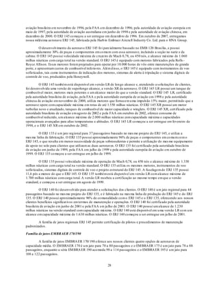 aviação brasileira em novembro de 1996, pela FAA em dezembro de 1996; pela autoridade de aviação europeia em
maio de 1997, pela autoridade de aviação australiana em junho de 1998 e pela autoridade de aviação chinesa, em
dezembro de 2000. O ERJ 145 co meçou a ser entregue em dezemb ro de 1996. Em outubro de 2007, entregamos
nossa milésima aeronave ERJ 145, fabricada pela Harb in Embraer Aircraft Industry Co. Ltd. para o HNA Group.

          O desenvolvimento da aeronave ERJ 145 fo i parcialmente baseado no EMB 120 Brasília, e possui
aproximadamente 30% de peças e componentes em co mu m com essa aeronave, incluindo a seção no nariz e da
cabine. O ERJ 145 possui velocidade máxima de cruzeiro de Mach 0,78, ou 450 nós, e alcance máximo de 1.060
milhas náuticas com carga total na versão standard. O ERJ 145 é equipado com motores fabricados pela Rolls -
Royce Allison. Esses motores foram projetados para operar por 10.000 horas de vôo entre manutenções de grande
porte, e apresentam custos de combustível inferio res. Além d isso, o ERJ 145 é equipado com instrumentos de voo
sofisticados, tais como instrumentos de indicação dos motores, sistemas de alerta à tripulação e sistema digitais de
controle de voo, produzidos pela Honeywell.

         O ERJ 145 também está disponível em versão LR de longo alcance e, atendendo a solicitações de clientes,
foi desenvolvida uma versão de superlongo alcance, a versão XR da aeronave. O ERJ 145 LR possui um tanque de
combustível maior, motores mais potentes e um alcance maior do que a versão standard. O ERJ 145 LR, certificado
pela autoridade brasileira de aviação, pela FAA e pela autoridade européia de aviação em 1998 e pela autoridade
chinesa de aviação em novembro de 2000, utiliza motores que fornecem u ma impulsão 15% maior, permit indo que a
aeronave opere com capacidade máxima em rotas de até 1.550 milhas náuticas. O ERJ 145 XR possui um motor
turbofan novo e atualizado, tanques de combustível de maior capacidade e winglets. O ERJ 145 XR, cert ificado pela
autoridade brasileira de aviação em agosto de 2002 e pela FAA em outubro de 2002, oferece consumo de
combustível reduzido, u m alcance máximo de 2.000 milhas náuticas com capacidade máxima e capacidades
operacionais avançadas para altas temperaturas e altitudes. O ERJ 145 LR co meçou a ser entregue em fevereiro de
1998, e o ERJ 145 XR em outubro de 2002.

         O ERJ 135 é u m jato reg ional para 37 passageiros baseado no mes mo projeto do ERJ 145, e utiliza a
mes ma linha de fabricação. O ERJ 135 possui aproximadamente 96% de peças e componentes em co mu m co m o
ERJ 145, o que resulta em menor necessidade de peças sobressalentes e permite a utilização do mes mo equipamento
de apoio no solo para clientes que utilizam as duas aeronaves. O ERJ 135 foi certificado pela autoridade brasileira
de aviação em junho de 1999, pela FAA em julho de 1999 e pela autoridade européia de aviação em outubro de
1999. O ERJ 135 co meçou a ser entregue em ju lho de 1999.

         O ERJ 135 possui velocidade máxima de operação de Mach 0,78, ou 450 nós e alcance máximo de 1.330
milhas náuticas com carga total na versão standard. O ERJ 135 utiliza os mesmos motores, instrumentos de voo
sofisticados, sistemas digitais de controle de voo e projeto estrutural do ERJ 145. A fuselagem do ERJ 135 possui
11,6 pés a menos do que o ERJ 145. O ERJ 135 também está disponível em versão LR co m alcance máximo de
1.700 milhas náuticas com carga total. A versão LR recebeu a certificação ao mesmo tempo em que a versão
standard, e começou a ser entregue em agosto de 1999.

          O ERJ 140 fo i desenvolvido para atender a solicitações dos clientes. O ERJ 140 é u m jato regional para 44
passageiros baseado no mes mo projeto do ERJ 135, e é fabricado na mes ma linha de produção do ERJ 145 e do ERJ
135. O ERJ 140 possui aproximadamente 96% de co munalidade co m o ERJ 145 e o ERJ 135, oferecendo aos nossos
clientes benefícios significat ivos em termos de manutenção e operações. O ERJ 140 foi certificado pela autoridade
brasileira de aviação em junho de 2001 e pela FAA em ju lho de 2001. O ERJ 140 possui um alcance de 1.230
milhas náuticas na versão standard com capacidade máxima. O ERJ 140 está disponível em u ma versão LR co m u m
alcance em capacidade máxima de 1.630 milhas náuticas. O ERJ 140 co meçou a ser entregue em ju lho de 2001.

        A família de jatos regionais ERJ 145 permite certificação de pilotos e p rocedimentos de manutenção
padronizados.

Família de jatos EMBRAER 170/190

         A família de jatos EMBRA ER 170/ 190 o ferece aos nossos clientes quatro opções de aeronaves de
capacidade média. O EM BRAER 170 é u m jato para 70 a 80 passageiros e o EM BRA ER 175 é u m jato para 78 a 88
passageiros, enquanto a série EM BRA ER 190 aco moda 98 a 114 passageiros e o EMBRA ER 195 é u m jato para
108 a 122 passageiros.


                                                          28
 