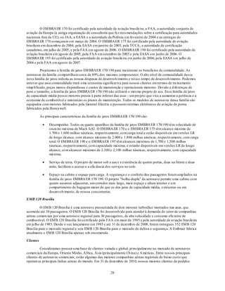 O EM BRA ER 170 foi certificado pela autoridade de aviação brasileira, a FAA, a autoridade conjunta de
aviação da Europa (a antiga organização de consultoria que fez reco mendações sobre a certificação para autoridades
nacionais fora da UE), ou JAA, a EA SA e a autoridade da Polônia em fevereiro de 2004 e as entregas do
EM BRA ER 170 co meçaram em março de 2004. O EMBRA ER 175 foi cert ificado pela autoridade de aviação
brasileira em dezemb ro de 2004, pela EA SA em janeiro de 2005, pela TCCA, a autoridade de certificação
canadense, em julho de 2005, e pela FAA em agosto de 2006. O EM BRA ER 190 foi certificado pela autoridade de
aviação brasileira em agosto de 2005, pela FAA em setemb ro de 2005 e pela EASA em junho de 2006. O
EM BRA ER 195 foi certificado pela autoridade de aviação brasileira em junho de 2006, pela EASA em julho de
2006 e pela FAA em agosto de 2007.

          Projetamos a família de jatos EM BRA ER 170/190 para maximizar os benefícios de comunalidade. As
aeronaves da família co mpartilham cerca de 89% dos mesmos componentes. O alto nível de comunalidade dessa
nova família de jatos reduziu as nossas despesas de desenvolvimento e no sso tempo de desenvolvimento. Podemos
antever que essa comunalidade trará u ma economia significat iva para nossos clientes em termos de treinamento
simp lificado, peças menos dispendiosas e custos de manutenção e operacionais menores. Devido a d iferenças de
peso e tamanho, a família de jatos EMBRA ER 170/ 190 não utilizará o mes mo projeto de asa. Essa família de jatos
de capacidade média possui motores presos à parte inferior das asas - um pro jeto que visa a aumentar a potência e a
economia de co mbustível e minimizar os prazos de manutenção. Todos os modelos de aeronaves dessa família são
equipados com motores fabricados pela General Electric e possuem sistemas eletrônicos de aviação de ponta
fabricados pela Honeywell.

           As principais características da família de jatos EMBRA ER 170/ 190 são:

                 Desempenho. Todos os quatro aparelhos da família de jatos EMBRA ER 170/ 190 têm velocidade de
                 cruzeiro máxima de Mach 0,82. O EM BRA ER 170 e o EM BRA ER 175 têm alcance máximo de
                 1.700 e 1.600 milhas náuticas, respectivamente, co m carga total e estão disponíveis em versões LR
                 de longo alcance, com alcance máximo de 2.000 e 1.800 milhas náuticas, respectivamente, com carga
                 total. O EM BRA ER 190 e o EM BRAER 195 têm alcances máximos de 1,700 e 1,500 milhas
                 náuticas, respectivamente, co m capacidade máxima, e estarão disponíveis em versões LR de longo
                 alcance, co m alcances máximos de 2.300 e 2,100 milhas náuticas, respectivamente, com capacidade
                 máxima.

                 Serviço de terra. O pro jeto de motor sob a asa e a existência de quatro portas, duas na frente e duas
                 atrás, facilitam o acesso e a eficiência dos serviços no solo.

                 Espaço na cabine e espaço para carga. A segurança e o conforto dos passageiros foram amp liados na
                 família de jatos EMBRA ER 170/ 190. O projeto "bolha-dupla" da aeronave permite u ma cabine co m
                 quatro assentos adjacentes, um corredor mais largo, mais espaço e altura interior e u m
                 compartimento de bagagem maior do que os dos jatos de capacidade média, existentes ou em
                 desenvolvimento, de nossos concorrentes.

EMB 120 Brasília

          O EM B 120 Brasília é u ma aeronave pressurizada de dois motores turboélice montados nas asas, que
acomoda até 30 passageiros. O EM B 120 Brasília foi desenvolvido para atender à demanda do setor de companhias
aéreas comerciais por u ma aeronave regional para 30 passageiros, de alta velocidade e consumo eficiente de
combustível. O EM B 120 Brasília foi certificado pela FAA em maio de 1985 e pela autoridade de aviação brasileira
em ju lho de 1985. Desde o seu lançamento em 1985 e até 31 de dezemb ro de 2008, foram entregues 352 EM B 120
Brasília para o mercado regional e seis EM B 120 Brasília para o mercado de defesa e segurança. A Embraer fabrica
atualmente o EM B 120 Brasília apenas sob encomenda.

Clientes

          Consideramos possuir u ma base de clientes variada e global, principalmente no mercado de aeronaves
comerciais da Europa, Oriente Médio, África, Ásia (principalmente Ch ina) e A méricas. Entre nossos principais
clientes de aeronaves comerciais, estão algumas das maiores companhias aéreas regionais de baixo custo que
operam as principais linhas aéreas do mundo. Em 31 de dezembro de 2010, nossos maiores clientes de pedidos


                                                            29
 