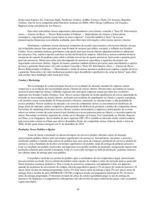 firmes eram Express Jet, American Eagle, Northwest Airlines, JetBlue A irways, Flybe, US Airways, Republic
Airlines, Azu l (a nova companhia aérea brasileira fundada em 2008), HNA Group, Lufthansa, Air Canada e
Regional (u ma subsidiária da A ir France).

          Para obter u ma análise desses importantes relacionamentos com clientes, consulte o "Item 3D. Informações
chave — Fatores de Risco — Riscos Relacionados à Embraer — Dependemos de clientes e fornecedores
estratégicos, cuja perda poderia causar danos ao nosso negócio". Consulte também a Nota 7 de nossas
demonstrações financeiras consolidadas auditadas, para obter mais informações sobre nossos maiores clientes.

          Geralmente, vendemos nossas aeronaves comerciais de acordo com contratos com nossos clientes, em que
são estipulados preços fixos ajustados por uma fó rmula de reajuste que reflete, em parte, a inflação nos Estados
Unidos. Esses contratos incluem, geralmente, u ma opção para que nossos clientes adquiram aeronaves adicionais
por um p reço fixo, sujeito a ajustes com base na mes ma fórmu la de reajuste. Além d isso, nossos contratos incluem
um pacote de suporte de produtos para cobrir a entrada em serviço de quatro aeronaves , bem co mo a garantia geral
para tais aeronaves. Outras provisões para desempenho de aeronaves específicas e requisitos de projeto são
negociadas com nossos clientes. Alguns de nossos contratos também incluem provisões para cancelamento e opções
de troca e garantias financeiras e de valor residual. Consulte o "Item 3D. Informações chave — Fatores de Risco -
Riscos Relacionados à Embraer — Determinadas vendas de nossas aeronaves podem estar sujeitas a opções de troca
e garantias financeiras e de valor residual que podem exig ir desembolso significativo de caixa no futuro‖ para obter
uma análise mais detalhada sobre essas provisões.

Vendas e Marketing

         Nossa estratégia de comercialização baseia-se na avaliação do mercado mundial de empresas aéreas
comerciais e na avaliação das necessidades atuais e futuras de nossos clientes. Pro movemos ativamente as nossas
aeronaves para empresas aéreas e afiliadas regionais das principais empresas aéreas por meio dos escritórios
regionais nos Estados Unidos, Europa e Ásia. Noss o sucesso depende de forma significativa da nossa capacidade de
entender as necessidades de nossos clientes, inclu indo necessidades de atendimento ao cliente e suporte a produtos,
e de atender a essas necessidades de forma pontual e eficiente, mantendo, ao mesmo tempo, a alta qualidade de
nossos produtos. Nossos analistas de mercado e do setor de companhias aéreas se concentram em tendências de
longo prazo do mercado, análise competit iva, planejamento de melhoria de produtos e análise de companhias aéreas.
Em termos de marketing direto para nossos clientes, usamos intensamente a imprensa e participamos de eventos
aéreos ou outros eventos de custo acessível que fortalecem a nossa presença junto ao cliente e o reconhecimento da
marca. Possuímos escritórios regionais de vendas em Le Bourget, na França; Fort Lauderdale, na Flórida; Pequim,
na China; e em Cingapura. Nossa família de jatos regionais ERJ 145 é vendida no mercado chinês exclusivamente
pela nossa joint venture na China, que obteve 46 pedidos firmes de companhias aéreas chinesas desde o início de
2004, 44 das quais foram entregues em 31 de dezembro de 2010.

Produção, Novos Pedidos e Opções

         Antes de iniciar a produção ou desenvolvimento de um novo projeto, obtemos cartas de intenção
representando pedidos futuros para um número significativo de aeronaves. Normalmente, iniciamos o processo
recebendo pedidos e criando uma carteira de pedidos dois anos antes de começar a produção de um novo modelo de
aeronave, com a finalidade de receber u m nú mero significativo de pedidos antes da entrega da primeira aeronave.
Uma vez recebido um pedido, reservamos um lugar para esse pedido na linha de produção, assegurando manter uma
produção suficiente para atender à demanda. Uma vez reservado um lugar na linha de produção, podemos fornecer
aos clientes datas de entrega para seus pedidos.

         Um pedido é inclu ído na carteira de pedidos após o recebimento de um co mpro misso legal, representado
por um contrato assinado. Nossa carteira de pedidos exclu i opções de compra e cartas de intenção para as quais não
foram fechados contratos definitivos. Para a venda de aeronaves comerciais, normalmente é feito u m depósito
quando da assinatura de um contrato de compra, além de pagamentos iguais a 5% do preço de venda da aeronave 18
meses antes da data de entrega programada, outros 5% doze meses antes da entrega e mais 5% seis meses antes da
entrega. Para a família de jatos EM BRAER 170/190, a emp resa recebe um pagamento adicional de 5% 24 meses
antes da entrega programada. O montante restante do preço de venda é geralmente pago no ato de entrega da
aeronave. Os depósitos e os pagamentos subsequentes não são restituíveis para a maioria das peças, caso os pedidos
sejam cancelados.


                                                         30
 