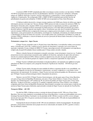 A aeronave EMB 145 MP é projetada para lidar co m ameaças na área costeira e em mar aberto. O EM B
145 M P fo i pro jetado para realizar missões de patrulhamento marítimo e de guerra anti -submarino, utilizando
radares de vigilância marít ima e terrestre, sensores eletroópticos e comunicações e outros equipamentos de
vigilância e co municações. Na configuração ASW, o EMB 145 MP fo i projetado para realizar missões de
patrulhamento de guerra anti-submarino. O EM B 145 MP está em operação na Força Aérea Mexicana.

          A Emb raer também desenvolve e integra sistemas modernos de C4ISR para clientes de defesa que exigem
informações precisas em tempo real. Nossos sistemas C4ISR operam em todas as nossas três aeronaves EMB. As
informações fornecidas pelos sistemas C4ISR visam a proporcionar às organizações de defesa a capacidade de
coletar, processar e propagar um flu xo in interrupto de dados precisos e em tempo hábil, permit indo que tomem
decisões melhores e ajam de maneira mais ráp ida e eficaz. Acred itamos que seja viável a entrada da Emb raer no
setor de sistemas C4ISR devido à co mpreensão técnica que a empresa possui em relação a vários tópicos
importantes, como gerenciamento de conhecimento, tecnologias de visualização, ferramentas de tomada de decisões
e metodologias de desenvolvimento de conceitos. Um exemplo p rático das contribuições da Embraer no campo de
sistemas C4ISR é a defin ição e o desenvolvimento de um novo protocolo de link de dados fornecido à a Força Aérea
Brasileira em 2009.

Treinamento e ataque leve – Super Tucano

         O Super Tucano, projetado como A-29 pela Força Aérea Brasileira, é u m turboélice militar co m u m único
motor. Ut ilizado para vários fins, comb ina recursos eficazes de treinamento e operação com custos baixos de
aquisição e operação. É u ma evolução do EM B-312 Tucano, uma antiga aeronave de treinamento co m experiência
comprovada, da qual 620 unidades foram vendidas para 15 forças aéreas em todo o mundo.

         Oferece soluções básicas de treinamento avançado com armas, co mo treinamento virtual em voo. Também
proporciona recursos operacionais necessários para vigilância de fronteiras, operações de apoio aéreo pró ximo e
missões de contrainsurgência (COIN). Oferece av iônica co mparável aos dos jatos de caça de quarta geração,
assentos ejetáveis, um sistema de geração de o xigênio a bordo e excepcional capacidade de carga externa.

          O Super Tucano é utilizado para treinamento avançado de pilotos e em operações de vigilância na reg ião
amazônica do Brasil em conjunto com o programa Sistema de Vig ilância da A mazônia – SIVAM do governo
brasileiro.

         O Super Tucano ainda é destaque de nossa unidade de defesa e segurança devido à sua versatilidade, seu
excelente desempenho em missões de treinamento e operacionais, seu preço competitivos e seus baixos custos
operacionais e de manutenção. No mo mento, o Super Tucano tem u ma carteira de pedidos de 180 aeronaves, sendo
que 150 Super Tucanos já foram entregues desde o lançamento da aeronave.

          Durante o ano de 2010, 35 Super Tucanos foram entregues, seis dos quais para a Força Aérea Brasileira,
seis para a Força Aérea da República Do min icana, oito para a Força Aérea Ch ilena e 15 para a Força Aérea do
Equador. Em 2010entregamos a 89a unidade das 99 da carteira de pedidos do Super Tucano para a Força Aérea
Brasileira. Também conclu ímos a entrega de 12 unidades compradas pela Força Aérea Chilena e oito unidades
compradas pela Força Aérea da República Do min icana. Recentemente, assinamos um contrato para a venda de oito
aeronaves Super Tucano para a Indonésia, representando a entrada do Super Tucano no mercado da Ásia Pacífico.

Transporte Militar – -KC-390

          Em abril de 2009, a Emb raer assinou o contrato de desenvolvimento do KC -390 co m a Força Aérea
Brasileira. Este novo jato atenderá às necessidades da Força Aérea Brasileira, e estará em conformidade com a nova
Estratégia Nacional de Defesa. O primeiro voo do protótipo do KC-390 deve ocorrer em 2014, co m as entregas
iniciais previstas para 2016. Os gastos com desenvolvimento associados ao KC-390 serão de responsabilidade da
Força Aérea Brasileira.

         O programa de desenvolvimento do KC-390 está em andamento e dentro da programação. Os principais
parceiros e fornecedores industriais deste projeto devem ser selecionados até meados de 2011, quando se inicia a
fase de definição conjunta.



                                                        33
 