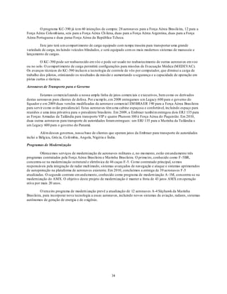 O programa KC-390 já tem 60 intenções de compra: 28 aeronaves para a Força Aérea Brasileira, 12 para a
Força Aérea Colo mb iana, seis para a Força Aérea Ch ilena, duas para a Força Aérea Argentina, duas para a Força
Aérea Portuguesa e duas paraa Força Aérea da República Tcheca.

        Este jato terá u m co mpart imento de carga equipado com rampa traseira para transportar uma grande
variedade de carga, incluindo veículos blindados, e será equipado com os mais modernos sistemas de manuseio e
lançamento de cargas.

         O KC-390 pode ser reabastecido em vôo e pode ser usado no reabastecimento de outras aeronaves em voo
ou no solo. O co mpart imento de carga permitirá configurações para missões de Evacuação Médica (M EDEVAC).
Os avanços técnicos do KC-390 incluem a tecnologia de controle de vôo por computador, que diminui a carga de
trabalho dos pilotos, otimizando os resultados da missão e aumentando a segurança e a capacidade de operação em
pistas curtas e rústicas.

Aeronaves de Transporte para o Governo

         Estamos co mercializando a nossa ampla linha de jatos comerciais e executivos, bem co mo os derivados
destas aeronaves para clientes de defesa. Por exemp lo, em 2008 entregamos u m Legacy 600 para o governo do
Equador e em 2009 duas versões modificadas da aeronave comercial EM BRA ER 190 para a Força Aérea Brasileira
para servir co mo avião presidencial. Estas aeronaves têm u ma cabine espaçosa e confortável, incluindo espaço para
reuniões e uma área privativa para o presidente brasileiro. Em 2009, a Embraer também entregou dois ERJ 135 para
as Forças Armadas da Tailândia para transporte VIP e quatro Phenom 100 à Força Aérea do Paquistão. Em 2010,
duas outras aeronaves para transporte de autoridades foram entregues : um ERJ 135 para a Marinha da Tailândia e
um Legacy 600 para o governo do Panamá.

          Além desses governos, nossa base de clientes que operam jatos da Embraer para transporte de autoridades
inclui a Bélg ica, Grécia, Co lô mbia, Angola, Nigéria e Índia.

Programas de Modernização

         Oferecemos serviços de modernização de aeronaves militares e, no mo mento, estão em andamento três
programas contratados pela Força Aérea Brasileira e Marinha Brasileira. O primeiro, conhecido como F-5BR,
concentra-se na modernização estrutural e eletrôn ica de 46 caças F-5. Co mo contratado principal, so mos
responsáveis pela integração de radar mult imodo, sistemas avançados de navegação e ataque e sistemas aprimorados
de autoproteção na plataforma de aeronaves existente. Em 2010, concluímos a entrega de 39 aeronaves F-5
atualizadas. O segundo contrato em andamento, conhecido como programa de modern ização A -1M, concentra-se na
modernização do AMX. O objetivo deste projeto de modernização é manter a frota de 43 jatos AMX em operação
ativa por mais 20 anos.

          O terceiro programa de modern ização prevê a atualização de 12 aeronaves A-4 Skyhawk da Marinha
Brasileira, para incorporar nova tecnologia a essas aeronaves, incluindo novos sistemas de aviação, radares, sistemas
autônomos de geração de energia e de o xigênio.




                                                         34
 