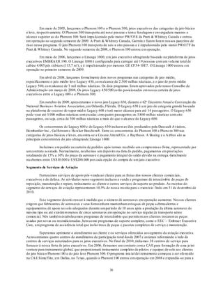 Em maio de 2005, lançamos o Phenom 100 e o Phenom 300, jatos executivos das categorias de jato básico
e leve, respectivamente. O Phenom 300 transporta até nove pessoas e tem a fuselagem e envergadura maiores e
alcance superior ao do Phenom 100. Será impu lsionado pelo motor PW535E da Pratt & Whitney Canada e entrou
em operação no segundo semestre de 2009. A Pratt & Whitney Canada, Garmin e Eaton foram nossos parceiros de
risco nesse programa. O jato Phenom 100 transporta de seis a oito pessoas e é impulsionado pelo motor PW617F da
Pratt & Whitney Canada. No segundo semestre de 2008, o Pheno m 100 entrou em operação.

         Em maio de 2006, lançamos o Lineage 1000, u m jato executivo ultragrande baseado na plataforma de jatos
executivos EMBRA ER 190. O Lineage 1000 é configurado para carregar até 19 pessoas com um volu me total de
cabine 4.085 pés cúbicos (115,7 m³), e é impu lsionado por motores GE CF34-10E7. O Lineage 1000 entrou em
operação no primeiro semestre de 2009.

         Em abril de 2008, lançamos formalmente dois novos programas nas categorias de jato médio,
especificamente o jato médio leve Legacy 450, co m alcance de 2.300 milhas náu ticas, e o jato de porte médio
Legacy 500, co m alcance de 3 mil milhas náuticas. Os dois programas foram aprovados pelo nosso Conselho de
Admin istração em março de 2008. Os jatos Legacy 450/500 estão posicionados em nossa carteira de jatos
executivos entre o Legacy 600 e o Phenom 300.

         Em outubro de 2009, apresentamos o novo jato Legacy 650, durante o 62º Encontro Anual e Convenção da
National Business Aviation Association, em Orlando, Flórida. O Legacy 650 é u m jato de categoria grande baseado
na plataforma de sucesso do super méd io Legacy 600 e terá maior alcance para até 14 passageiros. O Legacy 650
pode voar até 3.900 milhas náuticas sem escalas com quatro passageiros ou 3.800 milhas náuticas com oito
passageiros, ou seja, cerca de 500 milhas náuticas a mais do que o alcance do Legacy 600.

         Os concorrentes do Legacy 600 e do Legacy 650 incluem av iões produzidos pela Dassault Aviation,
Bo mbardier Inc., Gu lfstream e Hawker Beechcraft. Entre os concorrentes do Phenom 100 e Pheno m 300 nas
categorias de jatos básicos e leves, encontra-se a Cessna Aircraft Co. e Raytheon. A Boeing e a A irbus são as
principais concorrentes do jato ultragrande Lineage 1000.

         Incluímos u m pedido na carteira de pedidos após termos recebido um co mpro misso firme, representado por
um contrato assinado. Normalmente, recebemos um depósito na data do pedido, pagamentos em prestações
totalizando de 15% a 30% do preço da aeronave e pagamento integral do saldo devido na entrega. Geralmente
recebemos entre US$10.000 e US$200.000 por cada opção de compra de u m jato executivo.

Segmento de Serviços de Avi ação

        Fornecemos serviços de apoio pós -venda ao cliente para as frotas dos nossos clientes comerciais,
executivos e de defesa. As atividades nesse segmento incluem a venda e programas de intercâmbio de peças de
reposição, manutenção e reparo, treinamento ao cliente e outros serviços de suporte ao produto. As receitas do
segmento de serviços de aviação representaram 10,5% de nossa receita para o exercício findo em 31 de dezembro de
2010.

         Esse segmento deverá crescer à medida que o número de aeronaves em operação aumentar. Nossos clientes
exigem que fabricantes de aeronaves e seus fornecedores mantenham estoques de peças sobressalentes e
equipamentos de apoio no solo adequados durante um período de 10 an os após a produção da última aeronave do
mes mo tipo ou até existirem menos de cinco aeronaves em operação no serviço regular de transporte aéreo
comercial. Nós também estabelecemos programas de intercâmbio que permitem aos clientes trocarem as peças
usadas por novas ou recondicionadas, bem co mo programas de suporte completo, como o EEC – Embraer Executive
Care, u m programa de assistência total que inclui troca de peças e pacotes completos de serviço e manutenção.

         Esperamos aprimorar o atendimento ao cliente e os serviços oferecidos ao segmento da aviação executiva.
Acrescentamos quatro centros de atendimento de participação total desde 2007 e estamos reformando a rede de
centros de serviços autorizados para os jatos executivos. No final de 2010, tínhamos 38 centros de serviço para
fornecer à nossa frota de jatos executivos. Em 2006, firmamos um contrato com a CA E para formação de u ma jo int
venture para treinamento global, que proporcionará treinamento comp leto de pilotos e equipes de solo aos clientes
do jato básico Phenom 100 e do jato leve Phenom 300. O programa inicial de t reinamento começou a ser oferecido
na CA E Simu Flite, em Dallas, no Texas, quando o Phenom 100 entrou em operação em 2008 e expandiu -se para a


                                                         36
 