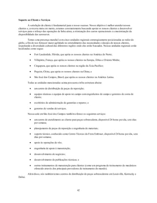 Suporte ao Cliente e Serviços

          A satisfação do cliente é fundamental para o nosso sucesso. Nosso objetivo é melhor atender nossos
clientes e, co m esta meta em mente, estamos constantemente buscando apoiar os nossos clientes e desenvolver
serviços para o reforço das operações de linha aérea, a otimização dos custos operacionais e a maximização da
disponibilidade das aeronaves.

          Temos u ma presença mundia l co m cinco unidades regionais estrategicamente posicionadas ao redor do
globo, a fim de nos fornecer maior agilidade no entendimento das necessidades e desejos de nossos clientes,
respeitando a diversidade cultural das diferentes regiões onde eles estão b aseados. Nossas unidades regionais estão
localizadas como segue:

               Fort Lauderdale, Flórida, que apóia os nossos clientes na América do Norte;

               Villepinte, França, que apóia os nossos clientes na Europa, África e Oriente Médio;

               Cingapura, que apóia os nossos clientes na região da Ásia-Pacífico;

               Pequim, Ch ina, que apóia os nossos clientes na China, e

               São José dos Campos, Brasil, que apóia os nossos clientes na América Latina.

         Todas as unidades mencionadas acima possuem a infra-estrutura abaixo:

               um centro de distribuição de peças de reposição;

               equipes técnicas e equipes de apoio no campo com engenheiros de campo e gerentes de conta de
               cliente;

               escritórios de administração de garantias e reparos; e

               gerentes de vendas de serviços.

         Nossa sede em São José dos Campos também o ferece os seguintes serviços:

               um centro de atendimento ao cliente para peças sobressalente, disponível 24 horas por dia, sete dias
               por semana;

               planejamento de peças de reposição e engenharia de materiais;

               suporte técnico, conhecido como Centro Técnico da Frota Emb raer, disponível 24 horas por dia, sete
               dias por semana;

               apoio às operações de vôo;

               engenharia de apoio à manutenção;

               desenvolvimento de negócios;

               desenvolvimento de publicações técnicas; e

               outros treinamentos de manutenção para clientes (como u m programa de treinamento de mecânicos
               oferecido através dos principais provedores de treinamento do mundo).

         Além disso, nós também temos centros de distribuição de peças sobressalentes em Louisville, Kentucky e
Dubai.




                                                         42
 