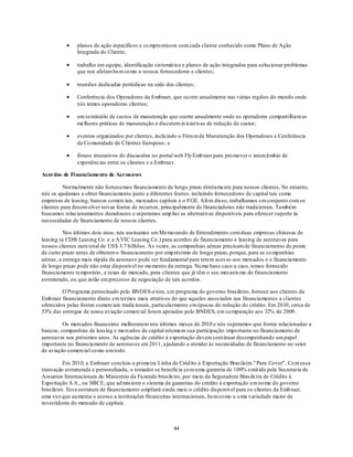 planos de ação específicos e co mpro missos com cada cliente conhecido como Plano de Ação
               Integrada do Cliente;

               trabalho em equipe, identificação sistemát ica e planos de ação integrados para solucionar problemas
               que nos afetam bem co mo a nossos fornecedores e clientes;

               reuniões dedicadas periódicas na sede dos clientes;

               Conferência dos Operadores da Embraer, que ocorre anualmente nas várias regiões do mundo onde
               nós temos operadoras clientes;

               um seminário de custos de manutenção que ocorre anualmente onde os operadores compartilham as
               melhores práticas de manutenção e discutem in iciat ivas de redução de custos;

               eventos organizados por clientes, inclu indo o Fóru m de Manutenção dos Operadores e Conferência
               da Co munidade de Clientes Europeus; e

               fóruns interativos de discussões no portal web Fly Emb raer para pro mover o intercâmbio de
               experiências entre os clientes e a Embraer.

Acordos de Fi nanciamento de Aeronaves

          Normalmente não fornecemos financiamento de longo prazo diretamente para nossos clientes, No entanto,
nós os ajudamos a obter financiamento junto a diferentes fontes, incluindo fornecedores de capital tais como
empresas de leasing, bancos comerciais, mercados capitais e o FGE. Além disso, trabalhamos em conjunto com os
clientes para desenvolver novas fontes de recursos, principalmente de financiadores não tradicionais. Também
buscamos relacionamentos duradouros e esperamos amp liar as alternativas disponíveis para oferecer suporte às
necessidades de financiamento de noss os clientes.

          Nos últimos dois anos, nós assinamos um Memo rando de Entendimento com duas empresas chinesas de
leasing (a CDB Leasing Co. e a A VIC Leasing Co.) para acordos de financiamento e leasing de aeronaves para
nossos clientes num total de US$ 3.7 bilhões. Às vezes, as companhias aéreas precisam de financiamento de ponte
de curto prazo antes de obterem o financiamento por emp réstimo de longo prazo, porque, para as co mpanhias
aéreas, a entrega mais rápida da aeronave pode ser fundamental para terem aces so aos mercados e o financiamento
de longo prazo pode não estar disponível no mo mento da entrega. Nu ma base caso a caso, temos fornecido
financiamento temporário, a taxas de mercado, para clientes que já têm o seu mecanis mo de financiamento
estruturado, ou que estão em processo de negociação de tais acordos.

         O Programa patrocinado pelo BNDES-exim, u m programa do governo brasileiro, fornece aos clientes da
Emb raer financiamento direto em termos mais atrativos do que aqueles associados aos financiamentos a clientes
oferecidos pelas fontes comerciais tradicionais, particularmente em épocas de redução do crédito. Em 2010, cerca de
53% das entregas de nossa aviação comercial foram apoiadas pelo BNDES, em co mparação aos 32% de 2009.

         Os mercados financeiros melhoraram nos últimos meses de 2010 e nós esperamos que fontes relacionadas a
bancos, companhias de leasing e mercados de capital retomem sua participação impo rtante no financiamento de
aeronaves nos próximos anos. As agências de crédito à exportação devem cont inuar desempenhando um papel
importante no financiamento de aeronaves em 2011, ajudando a atender às necessidades de financiamento no setor
de aviação comercial co mo u m todo.

          Em 2010, a Embraer concluiu a primeira Linha de Créd ito à Exportação Brasileira " Pure Cover". Co m essa
transação estruturada e personalizada, o tomador se beneficia co m u ma garantia de 100% emit ida pela Secretaria de
Assuntos Internacionais do Ministério da Fazenda brasileiro, por meio da Seguradora Brasileira de Crédito à
Expo rtação S.A., ou SBCE, que ad min istra o sistema de garantias do crédito à exportação em no me do governo
brasileiro. Essa estrutura de financiamento ampliará ainda mais o crédito disponível para os clientes da Emb raer,
uma vez que au menta o acesso a instituições financeiras internacionais, bem co mo a u ma variedade maior de
investidores do mercado de capitais.



                                                         44
 