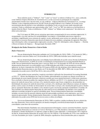 INTRODUÇÃO

         Neste relatório anual, a " Embraer", "nós" "a nós" ou "nosso" se referem à Emb raer S.A., antes conhecida
como Emb raer-Empresa Brasileira de Aeronáutica S.A. (co mo sucessora na participação da companhia
anteriormente listada com o mes mo nome, ou seja, Emb raer - Emp resa Brasileira de Aeronáutica S.A., ou antiga
Emb raer, co mo co mpanhia predecessora, devido à fusão da antiga Emb raer co m a Embraer, de acordo co m a
reestruturação descrita abaixo) e suas subsidiárias consolidadas (a não ser que de outro modo requerido pelo
contexto). Todas as referências aqui apresentadas sobre "real", "reais" ou "R$" são relativas ao real brasileiro, a
moeda oficial do Brasil. Todas as referências a "US$", "dólares" ou "dólares norte-americanos" são relativas ao
dólar norte-americano.

         Em 31 de março de 2006, nossos acionistas aprovaram a reorganização de nossa estrutura empresarial. A
reorganização v isa criar u ma base de sustentabilidade, crescimento e continuidade para nossos negócios e
atividades, simplificando nossa estrutura de capital e, assim, melhorando nosso acesso aos mercados de capitais e
aumentando os recursos financeiros para desenvolvimento de novos produtos e programas de expansão. Para obter
mais informações sobre a reorganização empresarial, consulte o "Item 4A. Informações sobre a Empresa — História
e Desenvolvimento da Empresa — Reorganização Societária 2006."

Di vulgação dos Dados Financeiros e Outros Dados

Dados Financeiros

         Nossas demonstrações financeiras auditadas em 31 de dezembro de 2010 e 2009 e 1º de janeiro de 2009, e
de cada um dos exercícios findos em 31 de dezembro de 2010 e 2009 estão inclu ídas neste relatório anual.

         Nossas demonstrações financeiras consolidadas foram elaboradas de acordo com as Normas de Relatórios
Financeiros Internacionais, ou IFRS, de acordo co m definições da International Accou nting Standards Board ou
IASB. Nossas demonstrações financeiras para o exercício findo em 31 de dezemb ro de 2010 são nossas primeiras
demonstrações financeiras em conformidade com as IFRS defin idas pela IASB. Co mo permitem as normas
aplicáveis, ao fazer a transição dos GAAP dos EUA para as IFRS, nós não incluímos neste relatório anual nossas
demonstrações financeiras para os anos findos em 31 de dezemb ro de 2008, 2007 e 2006, u ma vez que foram
preparadas de acordo com os GAAP dos EUA e não com as IFRS.

          Após analisar nossas operações e negócios em relação à aplicação das International Accounting Standards
ou IAS, 21 – Efeitos das Mudanças nas Taxas de Câmb io, part icularmente em relação aos fatores envolvidos na
determinação de nossa moeda funcional, a d iretoria concluiu que nossa moeda funcional é o dólar norte-americano.
Essa conclusão se baseia na análise dos seguintes fatores, definidos nas IAS 21: (1) a moeda que mais influencia os
preços de venda de nossos bens e serviços, (2) a moeda dos países cujas forças competitivas são primordiais na
determinação dos preços de venda de nossos bens e serviços, (3) a moeda que mais in fluencia os preços de matéria -
prima e outros custos envolvidos no fornecimento de nossos bens e serviços, (4) a moeda principal na qual o s fundos
para as operações financeiras são obtidos e (5) a moeda na qual a receita das operações normalmente é recebida. Os
itens incluídos nas demonstrações financeiras de cada uma de nossas subsidiárias são med idos com a moeda do
amb iente econômico primá rio no qual tal subsidiária opera. Nossas demonstrações financeiras consolidadas
incluídas em outro local do presente relatório anual são apresentadas em dólares norte -americanos, que é nossa
moeda de apresentação. Nossas demonstrações financeiras e os dados financeiros constantes deste relatório, e
elaborados de acordo com as IFRS não levam em conta os efeitos da inflação.

         Em nossas demonstrações financeiras de 2010 e 2009, os ganhos e perdas resultantes do novo cálculo das
dos itens financeiros, bem co mo de operações em moeda estrangeira, constam da demonstração de resultados
consolidados como itens não recorrentes.

         Para determinadas finalidades tais como proporcionar informações a nossos acionistas brasileiros, arquivar
demonstrações financeiras na Comissão de Valores Mobiliários, ou CVM, brasileira e determinar o pagamento de
dividendos e demais distribuições ou impostos a pagar no Brasil, temos elaborado, e continuaremos sob a exigência
de fazê-lo, demonstrações financeiras de acordo com a Lei No 6.404 d e 15 de dezemb ro de 1976 e suas emendas ou
a Lei das Sociedades por Ações. A partir de 2008, alterações significativas foram introduzidas para os aspectos


                                                          1
 