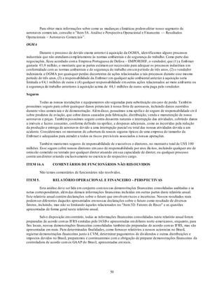 Para obter mais informações sobre como as mudanças climáticas podem afetar nosso segmento de
aeronaves comerciais, consulte o "Item 5A. Análise e Perspectiva Operacional e Financeira — Resultados
Operacionais – Aeronaves Comerciais‖.

OGMA

         Durante o processo de devido exame anterio r à aquisição da OGMA, iden tificamos alguns processos
industriais que não atendiam co mp letamente às normas ambientais e de segurança do trabalho. Como parte das
negociações, ficou acordado com a Empresa Portuguesa de Defesa – EMPORDEF, o vendedor, que (1) a Emb raer
gastaria €1,9 milhão, o montante que as partes estimam ser necessário para adequar os processos industriais em
conformidade com as normas ambientais e de segurança do trabalho em u m p eríodo de três anos, (2) o vendedor
indenizaria a OGMA por quaisquer perdas decorrentes de ações relacionadas a tais processos durante esse mesmo
período de três anos, (3) a responsabilidade da Embraer em qualquer ação ambiental anterior à aquisição seria
limitada a €4,1 milhões de euros e (4) qualquer responsabilidade em outras ações relacionados ao meio amb iente ou
à segurança do trabalho anteriores à aquisição acima de €4,1 milhões de euros seria paga pelo vendedor.

Seguros

         Todas as nossas instalações e equipamentos são seguradas para substituição em caso de perda. Também
possuímos seguro para cobrir quaisquer danos potenciais à nossa frota de aeronaves, incluindo danos ocorridos
durante vôos comerciais e de demonstração. Além disso, possuímos u ma apólice de seguro de responsabilidade civ il
sobre produtos de aviação, que cobre danos causados pela fabricação, distribuição, venda e manutenção de nossa
aeronaves e peças. Também possuímos seguro contra desastres naturais e interrupção das atividades, cobrindo danos
a imóveis e lucros cessantes, conforme definido na apólice, e despesas adicionais, como as incorridas pela redução
da produção e entrega de aeronaves devido a uma interrupção parcial ou total das nossas atividades devida a um
acidente. Consideramos os montantes de cobertura de nossos seguros típicos de uma empresa do tamanho da
Emb raer e adequados para atender a todos os riscos previsíveis associados a nossas operações.

         Também mantemos seguros de responsabilidade de executivos e diretores, no montant e total de US$ 100
milhões. Esse seguro cobre nossos diretores em caso de responsabilidade por atos ilícitos, incluindo qualquer ato de
omissão cometido ou tentado por qualquer diretor atuando em sua capacidade de diretor, ou qualquer processo
contra um diretor oriundo exclusivamente no exercício do respectivo cargo.

ITEM 16.A         COMENTÁRIOS DE FUNCIONÁRIOS NÃO RES OLVIDOS

          Não temos comentários de funcionários não resolvidos.

ITEM 5.           RELATÓRIO OPERACIONAL E FINANCEIRO - PERSPECTIVAS

          Esta análise deve ser lida em conjunto com nos sas demonstrações financeiras consolidadas auditadas e as
notas correspondentes, além das demais informações financeiras inclu ídas em outras partes deste relatório anual.
Este relatório anual contém declarações sobre o futuro que envolvem riscos e incertezas. Nossos resultados reais
podem ser diferentes daqueles apresentados em nossas declarações sobre o futuro como resultado de diversos
fatores, incluindo, mas não se limitando àqueles relacionados no "Item 3D. Fatores de Risco" e as questões
apresentadas de forma geral neste relatório anual.

          Salvo disposição em contrário, todas as informações financeiras consolidadas neste relatório anual foram
preparadas de acordo com as IFRS emitidas pelo IASB e apresentadas em dólares norte -americanos, enquanto, para
fins locais, nossas demonstrações financeiras consolidadas também são preparadas de acordo com as IFRS, mas são
apresentadas em reais. Para determinadas finalidades, como fornecer relatórios a nossos acionistas no Brasil,
registrar demonstrações financeiras junto à CVM, determinar pagamentos de dividendos e outras distribuições e
impostos devidos no Brasil, preparamos e continuaremos com a obrigação de preparar demonstrações financeiras da
controladora de acordo com os GAAP do Brasil, apresentadas em reais.




                                                         50
 