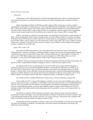 Nossas Aeronaves Executivas

    Visão geral

         Continuamos a obter sólidos progressos em 2010, alcançando importantes marcos em cada programa da
nossa carteira de produtos e avançando no desenvolvimento de soluções integradas para o mercado de aviação
executiva.

          Desde o lançamento do Phenom 100, Pheno m 300 e Lineage 1000, continuamos a avaliar e exp lorar
oportunidades no mercado de aviação executiva. Em ab ril de 2008, lançamos formalmente o jato méd io leve Legacy
450 e o jato de porte médio Legacy 500. Os jatos Legacy 450/500 serão posicionados em nosso portfólio de jatos
executivos entre o Phenom 300 e o Legacy 600. Em 2010, nós entregamos o primeiro Legacy 650, u m grande jato
executivo que está posicionado em nosso portfólio de jatos executivos entre o Legacy 600 e o Lineage 1000.

         Embora a ativ idade de vendas do setor tenha sofrido u m con gelamento notável desde o quarto trimestre de
2008 e vários cancelamentos foram v ividos, a família de jatos executivos Phenom manteve o número de contratos
firmes para mais de 450 aeronaves em 2010. Além disso, desde o início do seu programa, já vendemos mais de 20
jatos Lineage 1000 ao redor do mundo e em 2010 entregamos 10 jatos Legacy 600 / 650. Co mo a Emb raer continua
a lançar novos produtos no mercado de jatos executivos, espera-se que o número total de entregas neste segmento
continue a aumentar nos próximos anos.

    Legacy 600 e Legacy 650

         Em outubro de 2009, apresentamos o novo jato Legacy 650 no 62º Encontro Anual e Convenção da
National Business Aviation Association, em Orlando, Flórida. O Legacy 650 é u m jato de categoria grande baseado
na plataforma de sucesso do super méd io Legacy 600 co m maior alcance para até 14 passageiros. O Legacy 650
pode voar até 3.900 milhas náuticas sem escala com quatro passageiros ou 3.800 milhas náuticas, com o ito
passageiros, ou seja, cerca de 500 milhas náuticas a mais do que o alcance do Legacy 600.

         A Emb raer reforçou sua presença em muitos mercados participando da maioria das feiras aeroespaciais. Em
janeiro de 2010, o Legacy 600 foi exibido no Singapore Airshow, a maior feira de aviação na Ásia.

          Em abril de 2010, u m marco importante para o desenvolvimento do jato Legacy 600 fo i alcançado: a
certificação, pela FAA, dos novos motores altamente eficientes e mais poderosos Rolls -Royce AE 3007A2. Os
níveis de ruído da cabine do jato Legacy 650 foram reduzidos com u m pacot e de isolamento acústico de última
geração e o lin k de dados de alta velocidade à Internet foi atualizado para o Sistema Swiftbroadband da Inmarsat.
Ligações de cidades importantes são agora possíveis para este grande jato comercial, co mo Londres a Nova Yo rk,
Dubai a Londres ou Cingapura, Miami a São Paulo; Cingapura a Sydney, ou Bo mbaim à Europa central.

         Em outubro de 2010, a Agência Nacional de Aviação Civil e a EASA cert ificaram o Legacy 650.

          Em novembro de 2010, o Legacy 650 co mp letou com êxito u m vôo sem escalas de Dubai para Londres. A
aeronave vôou, em o ito horas, o equivalente a 3.500 milhas náuticas, levando em conta o vento frontal habitual para
esta rota. O vôo foi realizado com 10 ocupantes (sete passageiros e três membros da tripulação) a bordo de u ma
aeronave com configuração padrão. No mesmo mês, também exibimos o Legacy 650 na Chinha 2010 Airshow,
realizada em Hula, u ma cidade na província de Guangdong. Essa foi a primeira vez que o jato foi apresentado ao
mercado chinês.

           No final de nove mbro de 2010, entregamos o primeiro Legacy 650 para A msair Aircraft Limited, de
propriedade do senhor Alan Sugar. A aeronave ficará baseada no aeroporto de Stansted em Londres no Reino Unido
e será operada pela afretadora Titan Airways Executive. Os serviços de reparo e manutenção serão realizados pela
Inflite, u m centro de serviço autorizado da Embraer no Reino Un ido.

         Em dezemb ro de 2010, entregamos o primeiro Legacy 650 no Oriente Médio. A aeronave foi entregue para
um cliente não divulgado na Jordânia e será gerenciada, em no me do cliente, pela afretadora Arab Wings, que
também tem sede na Jordânia.




                                                         54
 