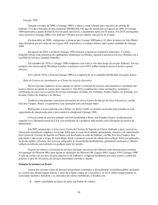 Lineage 1000

         Lançado em maio de 2006, o Lineage 1000 é o maior e mais refinado jato executivo na carteira da
Emb raer. O avião é baseado no jato comercial EM BRA ER 190, que foi certificado em agosto de 2005. O Lineage
1000 representa a quarta família de nossos jatos executivos, e atualmente opera em 35 países. Em 2010, entregamos
cinco aeronaves Lineage 1000 e t rês Emb raer 190 para nossos clientes executivos de aviação.

         Em dezemb ro de 2009, entregamos o primeiro jato Lineage 1000 para a Al Jaber Aviation, de Abu Dhabi,
uma afretadora que já é dona de um Legacy 600. A lém d isso, o contrato fornece mais quatro unidades do Lineage
1000.

           Em agosto de 2010, o primeiro Lineage 1000 co meçou a operar no continente americano. A cliente,
Omnilife Group, u ma produtora de suplementos alimentares no México, operará a aeronave em vô os fretados sob a
sua filial de serviços chamada Omn iflys.

         Em setembro de 2010, o Lineage 1000 co mpletou com êxito o vôo mais longo de um jato Emb raer. Em seu
primeiro vôo sem escala de Mu mbaia Londres, a aeronave voou 4.015 milhas náuticas em nove horas e quinze
minutos.

         Até o fim de 2010, a frota do Lineage 1000 era co mposta de nove unidades distribuídas em quatro países.

    Rede de Centros de Atendimento ao Cliente da Aviação Executiva

          Desenvolvemos também o nosso suporte ao cliente e estrutura de serviços para aumentar a satisfação dos
nossos clientes ao operar os nossos jatos executivos. Em 2010, co mpletamos várias realizações, inclu indo a
certificação de cinco novos centros de serviço autorizados na Índia, nos Emirados Árabes Unidos, na Austrália, nos
Estados Unidos da América e no México.

         Também co memoramos o primeiro aniversário do nosso Centro de Serviço de Jatos Executivos, em São
José dos Campos, Brasil, e expandimos suas operações para um hangar maio r.

        Reforçamos a nossa parceria com a Inflite, no Reino Unido, assinando um acordo para estender as suas
capacidades de manutenção para o jato executivo ultragrande Lineage 1000.

        O nosso centro de serviços próprio, em Fort Lauderdale e Mesa, nos Estados Unidos, receberam pela
segunda vez o Diamond award da FAA, u m certificado de excelência relacionado com a formação de técnico de
manutenção.

         Em 2009, anunciamos o nosso novo Centro de Contato de Suporte ao Cliente dedicado a jatos executivos,
oferecendo assistência completa e em tempo hábil para as suas neces sidades operacionais, técnicas e de manutenção.
Este Centro de Contato de Suporte ao Cliente está localizado na sede da Embraer, em São José dos Campos. Sua
prioridade é min imizar o tempo de inatividade, desde o primeiro contato do cliente até a solução final, por aplicação,
de forma rápida e eficiente, dos recursos adequados às necessidades fundamentais, garantindo assim que os clientes
tenham assistência especializada em qualquer parte do mundo.

         O apoio ao cliente e a estrutura de serviços dos jatos executivos da Emb raer estão prontos para a entrada
em operação do Phenom 300 e para apoiar as operações do Phenom 100, Legacy 600 e Legacy 650 e Lineage 1000.
A rede de centros de serviços de jatos executivos da Embraer é co mposta atualmente por cinco centros comerciais
próprios e mais de 38 centros de serviços autorizados em todo o mundo.

Situação Econômica no Brasil

         Apesar dos recentes sinais de discreta recuperação econômica, a desaceleração econômica g lobal, inclu indo
os eventos que afetam negativamente o s etor da aviação comercial e executiva e os EUA, afetou negativamente as
economias mundial e brasileira e os mercados de valores mobiliários, e resultou em:

               maior volat ilidade no preço de ações nas bolsas de valores;



                                                          56
 