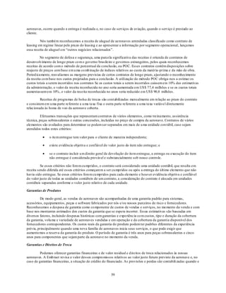 aeronaves, ocorre quando a entrega é realizada e, no caso de serviços de aviação, quando o serviço é prestado ao
cliente.

         Nós também reconhecemos a receita de aluguel de aeronaves arrendadas classificado como contrato de
leasing em regime linear pelo prazo do leasing e ao apresentar a informação por segmento operacional, lançamos
essa receita de aluguel em ―outros negócios relacionados‖.

         No segmento de defesa e segurança, uma parcela significativa das receitas é oriunda de contratos de
desenvolvimento de longo prazo co m o governo brasileiro e governos estrangeiros, pelos quais reconhecemos
receitas de acordo com o método de percentual da conclusão, ou POC. Esses contratos contêm disposições sobre
reajuste de preços com base em u ma co mb inação de índices relativos ao custo da matéria -prima e da mão de obra.
Period icamente, reavaliamos as margens previstas de certos contratos de longo prazo, a justando o reconhecimento
da receita co m base nos custos projetados para a conclusão. A utilização do método POC obriga -nos a estimar os
custos totais a serem incorridos nos contratos Se os custos totais a serem incorridos caíssem em 10% das estimativas
da administração, o valor da receita reconhecida no ano seria aumentada em US$ 77,4 milhões e se os custos totais
aumentassem em 10%, o valor da receita reconhecida no anos seria reduzido em US$ 90,8 milhões.

         Receitas de programas de bolsa de trocas são contabilizadas mensalmente em relação ao prazo do contrato
e consistem em u ma parte referente a u ma taxa fixa e outra parte referente a u ma taxa variável diretamente
relacionada às horas de voo da aeronave coberta.

          Efetuamos transações que representam contratos de vários elementos, como treinamento, assistência
técnica, peças sobressalentes e outras concessões, incluídas no preço de compra da aeronave. Contratos de vários
elementos são avaliados para determinar se podem ser separados em mais de u ma unidade con tábil, caso sejam
atendidos todos estes critérios:

               o item entregue tem valor para o cliente de maneira independente;

               existe evidência objetiva e confiável do valor justo do item não entregue; e

               se o contrato incluir u m direito geral de devolução do item entregue, a entrega ou execução do item
               não entregue é considerada provável e substancialmente sob nosso controle.

          Se esses critérios não forem cu mpridos, o contrato será considerado uma unidade contábil, que resulta em
receita sendo diferida até esses critérios começarem a ser cu mpridos ou após a entrega do último elemento que não
havia sido entregue. Se esses critérios forem cu mpridos para cada elemento e houver evidência objetiva e confiável
do valor justo de todas as unidades contábeis de um contrato, a consideração do contrato é alocada em unidades
contábeis separadas conforme o valor justo relativo de cada unidade.

Garantias de Produtos

         De modo geral, as vendas de aeronaves são acompanhadas de uma garantia padrão para sistemas,
acessórios, equipamentos, peças e software fabricados por nós e/ou nossos parceiros de risco e fornecedores.
Reconhecemos a despesa de garantia como co mponente de custos de vendas e serviços, no mo mento da venda e com
base nos montantes estimados dos custos da garantia que se espera incorrer. Essas estimativas são baseadas em
diversos fatores, incluindo despesas históricas com garantias e experiência co m custos, tipo e duração da cobertura
da garantia, volu me e variedade de aeronaves vendidas e em operação e da cobertura da garantia disponível dos
fornecedores correspondentes. Os custos reais da garantia do produto podem ter padrões diferentes da experiência
prévia, principalmente quando uma nova família de aeronaves inicia seus serviços, o que pode exigir que
aumentemos a reserva da garantia do produto. O período de garantia é três anos para peças sobressalentes e cinco
anos para componentes que sejam parte da aeronave no mo mento da venda.

Garantias e Direitos de Troca

         Podemos oferecer garantias financeiras e de valor residual e d ireitos de troca relacionados às nossas
aeronaves. A Emb raer revisa o valor desses compro missos relativos ao valor justo futuro previsto da aeronave e, no
caso de garantias financeiras, a situação de crédito do financiado. As provisões e perdas são contabili zadas quando e


                                                         59
 