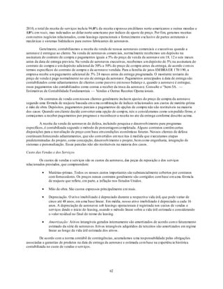 2010, o total da receita de serviços inclu iu 96,0% da receita exp ressa em dólares norte-americanos e outras moedas e
4,0% em reais, mas indexados ao dólar norte-americano por índices de ajuste de preço. Por fim, geramos receitas
com outros negócios relacionados, como leasings operacionais e fornecimento exclusivo de partes estruturais e
mecân icas e sistemas hidráulicos para outros fabricantes de aeronaves.

         Geralmente, contabilizamos a receita da venda de nossas aeronaves comerciais e executivas quando a
aeronave é entregue ao cliente. Na venda de aeronaves comerciais, normalmente recebemos um depósito na
assinatura do contrato de compra e pagamentos iguais a 5% do preço de ven da da aeronave em 18, 12 e seis meses
antes da data de entrega prevista. Na venda de aeronaves executivas, recebemos u m depósito de 5% na assinatura do
contrato de compra e u m depósito adicional de 30% a 50% do preço de co mpra antes da entrega, de acordo c om os
termos específicos do contrato de compra e da aeronave vendida. Para a família de jatos EM BRA ER 170/ 190, a
empresa recebe u m pagamento adicional de 5% 24 meses antes da entrega programada. O montante restante do
preço de venda é pago normalmente no ato de entrega da aeronave. Pagamentos antecipados à data de entrega são
contabilizados como adiantamentos de clientes como passivo em nosso balanço e, quando a aeronave é entregue,
esses pagamentos são contabilizados como contas a receber da troca da aeron ave. Consulte o ―Item 5A. —
Estimativas de Contabilidade Fundamentais — Vendas e Outras Receitas Operacionais.

        Os contratos de venda com nossos clientes geralmente incluem ajustes do preço de compra da aeronave
segundo uma fórmula de reajuste baseada em u ma co mbinação de índices relacionados aos custos de matéria -prima
e mão de obra. Depósitos, pagamentos parciais e pagamentos de opções de compra não são restituíveis na maioria
dos casos. Quando um cliente decide converter uma opção de comp ra, nós o consid eramos como u m pedido firme, e
começamos a receber pagamentos por progresso e reconhecer a receita no ato da entrega conforme descrito acima.

         A receita da venda de aeronaves de defesa, incluindo pesquisa e desenvolvimento para programas
específicos, é contabilizada segundo o método de porcentagem co mpletada. Alguns contratos contêm certas
disposições para a reavaliação de preço com base em condições econômicas futuras. Nossos clientes de defesa
continuam fornecendo adiantamentos, que são convertidos em rece itas à med ida que executamos etapas
predeterminadas do projeto, como concepção, desenvolvimento e projeto, bem co mo engenharia, integração de
sistemas e personalização. Essas parcelas não são restituíveis na maioria dos casos.

Custo das Vendas e dos Serviços

         Os custos de vendas e serviços são os custos da aeronave, das peças de reposição e dos serviços
relacionados prestados, que compreendem:

               Matérias-primas. Todos os nossos custos importantes são substancialmente cobertos por contratos
               com fornecedores. Os preços nesses contratos geralmente são corrigidos com base em u ma fórmu la
               de reajuste que reflete, em parte, a inflação nos Estados Unidos.

               Mão de obra. São custos expressos principalmente em reais.

               Depreciação. O at ivo imobilizado é depreciado durante a respectiva vida útil, que pode variar de
               cinco até 48 anos, em u ma base linear. Em média, nosso ativo imobilizado é depreciado a cada 16
               anos. A depreciação de aeronaves sob leasings operacionais é registrada nos custos de vendas e
               serviços desde o início do leasing, usando o método linear sobre a vida útil estimada e considerando
               o valor residual no final do termo do leasing.

               Amortização: Ativos intangíveis gerados internamente são amortizados de acordo com o faturamento
               estimado da série de aeronaves Ativos intangíveis adquiridos de terceiros são amortizados em regime
               linear ao longo da vida útil estimada dos ativos.

         De acordo com a norma contábil de contingências, acumulamos u ma responsabilidade pelas obrigações
associadas a garantias de produtos na data de entrega da aeronave e estimada co m base na experiência histórica
contabilizada no custo de vendas e serviços.




                                                         62
 