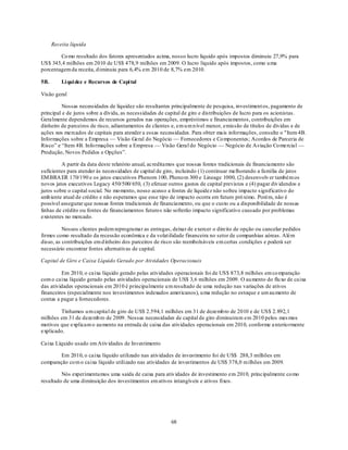 Receita líquida

        Co mo resultado dos fatores apresentados acima, nosso lucro líquido após impostos diminuiu 27,9% para
US$ 345,4 milhões em 2010 de US$ 478,9 milhões em 2009. O lucro líquido após impostos, como u ma
porcentagem da receita, d iminuiu para 6,4% em 2010 de 8,7% em 2010.

5B.       Li qui dez e Recursos de Capi tal

Visão geral

         Nossas necessidades de liquidez são resultantes principalmente de pesquisa, investiment os, pagamento de
principal e de juros sobre a dívida, as necessidades de capital de giro e distribuições de lucro para os acionistas.
Geralmente dependemos de recursos gerados nas operações, empréstimos e financiamentos, contribuições em
dinheiro de parceiros de risco, adiantamentos de clientes e, em u m n ível menor, emissão de títulos de dívidas e de
ações nos mercados de capitais para atender a essas necessidades. Para obter mais informações, consulte o "Item 4B.
Informações sobre a Empresa — Visão Geral do Negócio — Fornecedores e Co mponentes; Acordos de Parceria de
Risco‖ e ―Item 4B. Info rmações sobre a Empresa — Visão Geral do Negócio — Negócio de Aviação Co mercial —
Produção, Novos Pedidos e Opções‖.

         A partir da data deste relatório anual, acreditamos que nossas fontes tradicionais de financiamento são
suficientes para atender às necessidades de capital de giro, incluindo (1) continuar melhorando a família de jatos
EM BRA ER 170/190 e os jatos executivos Phenom 100, Pheno m 300 e Lineage 1000, (2) desenvolv er também os
novos jatos executivos Legacy 450/500/ 650, (3) efetuar outros gastos de capital previstos e (4) pagar div idendos e
juros sobre o capital social. No mo mento, nosso acesso a fontes de liquidez não sofreu impacto significativo do
amb iente atual de crédito e não esperamos que esse tipo de impacto ocorra em futuro pró ximo. Porém, não é
possível assegurar que nossas fontes tradicionais de financiamento, ou que o custo ou a disponibilidade de nossas
linhas de crédito ou fontes de financiamentos futuros não sofrerão impacto significativo causado por problemas
existentes no mercado.

          Nossos clientes podem reprogramar as entregas, deixar de exercer o direito de opção ou cancelar pedidos
firmes como resultado da recessão econômica e da volat ilidade financeira no setor de companhias aéreas. Além
disso, as contribuições em d inheiro dos parceiros de risco são reembolsáveis em certas condições e poderá ser
necessário encontrar fontes alternativas de capital.

Capital de Giro e Caixa Líquido Gerado por Atividades Operacionais

         Em 2010, o caixa líquido gerado pelas atividades operacionais foi de US$ 873,8 milhões em co mparação
com o caixa líquido gerado pelas atividades operacionais de US$ 3,6 milhões em 2009. O au mento do flu xo de caixa
das atividades operacionais em 2010 é principalmente u m resultado de uma redução nas variações de ativos
financeiros (especialmente nos investimentos indexados americanos), u ma redução no estoque e um au mento de
contas a pagar a fornecedores.

        Tínhamos u m capital de giro de US$ 2.594,1 milhões em 31 de dezemb ro de 2010 e de US$ 2. 892,1
milhões em 31 de dezemb ro de 2009. Nossas necessidades de capital de giro diminuiram em 2010 pelos mes mos
motivos que explicam o au mento na entrada de caixa das atividades operacionais em 2010, conforme a nterio rmente
explicado.

Caixa Líquido usado em Ativ idades de Investimento

        Em 2010, o caixa líquido utilizado nas atividades de investimento foi de US$ 288,3 milhões em
comparação co m o caixa líquido utilizado nas atividades de investimentos de US$ 378,0 milhões em 2009.

         Nós experimentamos uma saída de caixa para ativ idades de investimento em 2010, principalmente co mo
resultado de uma diminuição dos investimentos em ativos intangíveis e ativos fixos.




                                                          68
 