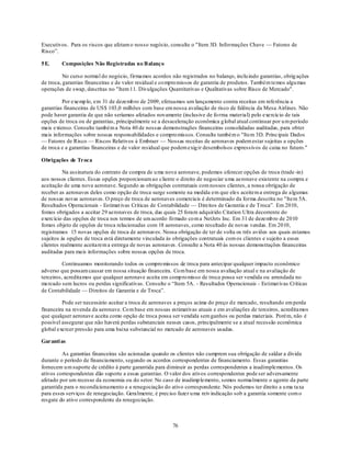 Executivos. Para os riscos que afetam o nosso negócio, consulte o "Item 3D. Informações Chave — Fatores de
Risco‖.

5 E.     Composições Não Registradas no B alanço

          No curso normal do negócio, firmamos acordos não registrados no balanço, inclu indo garantias, obrig ações
de troca, garantias financeiras e de valor residual e co mpro missos de garantia de produtos. Também temos algu mas
operações de swap, descritas no "Item 11. Divulgações Quantitativas e Qualitativas sobre Risco de Mercado".

         Por exemp lo, em 31 de dezemb ro de 2009, efetuamos um lançamento contra receitas em referência a
garantias financeiras de US$ 103,0 milhões com base em nossa avaliação de risco de falência da Mesa Airlines. Não
pode haver garantia de que não seríamos afetados novamente (inclusive de fo rma material) pelo exercício de tais
opções de troca ou de garantias, principalmente se a desaceleração econômica g lobal atual continuar por u m período
mais extenso. Consulte também a Nota 40 de nossas demonstrações financeiras consolidadas auditadas, para obter
mais informações sobre nossas responsabilidades e compro missos. Consulte também o "Item 3D. Principais Dados
— Fatores de Risco — Riscos Relativos à Embraer — Nossas receitas de aeronaves podem estar sujeitas a opções
de troca e a garantias financeiras e de valor residual que podem exig ir desembolsos expressivos de caixa no futuro."

Obrigações de Troca

          Na assinatura do contrato de compra de u ma nova aeronave, podemos oferecer opções de troca (trade -in)
aos nossos clientes. Essas opções proporcionam ao cliente o direito de negociar u ma aeronave existente na compra e
aceitação de uma nova aeronave. Segundo as obrigações contratuais com nossos clientes, a nossa obrigação de
receber as aeronaves deles como opção de troca surge somente na medida em que ele s aceitem a entrega de algumas
de nossas novas aeronaves. O preço de troca de aeronaves comerciais é determinado da forma descrita no "Item 5A.
Resultados Operacionais - Estimat ivas Críticas de Contabilidade — Direitos de Garantia e de Troca‖. Em 2010,
fomos obrigados a aceitar 29 aeronaves de troca, das quais 25 foram adquirido Citation Ultra decorrente do
exercício das opções de troca nos termos de um acordo firmado co m a NetJets Inc. Em 31 de dezemb ro de 2010
fomos objeto de opções de troca relacionadas com 18 aeronaves, como resultado de novas vendas. Em 2010,
registramos 15 novas opções de troca de aeronaves. Nossa obrigação de ter de volta os três aviões aos quais estamos
sujeitos às opções de troca está diretamente vinculada às obrigações contratuais com os clientes e sujeito a esses
clientes realmente aceitarem a entrega de novas aeronaves . Consulte a Nota 40 às nossas demonstrações financeiras
auditadas para mais informações sobre nossas opções de troca.

          Continuamos monitorando todos os compro missos de troca para antecipar qualquer impacto econômico
adverso que possam causar em nossa situação financeira. Co m base em nossa avaliação atual e na avaliação de
terceiros, acreditamos que qualquer aeronave aceita em comp ro misso de troca possa ser vendida ou arrendada no
mercado sem lucros ou perdas significativas. Consulte o ―Item 5A. - Resultados Operacionais - Estimat ivas Críticas
de Contabilidade — Direitos de Garantia e de Troca‖.

         Pode ser necessário aceitar a troca de aeronaves a preços acima do preço d e mercado, resultando em perda
financeira na revenda da aeronave. Co m base em nossas estimativas atuais e em avaliações de terceiros, acreditamos
que qualquer aeronave aceita como opção de troca possa ser vendida sem ganhos ou perdas materiais. Porém, não é
possível assegurar que não haverá perdas substanciais nesses casos, principalmente se a atual recessão econômica
global exercer pressão para uma baixa substancial no mercado de aeronaves usadas.

Garanti as

         As garantias financeiras são acionadas quando os clientes não cumprem sua obrigação de saldar a dívida
durante o período de financiamento, segundo os acordos correspondentes de financiamento. Essas garantias
fornecem u m suporte de crédito à parte garantida para diminuir as perdas correspondentes a inadimplementos. Os
ativos correspondentes dão suporte a essas garantias. O valor dos ativos correspondentes pode ser adversamente
afetado por um recesso da economia ou do setor. No caso de inadimp lemento, somos normalmente o agente da parte
garantida para o recondicionamento e a renegociação do ativo correspondente. Nós podemos ter direito a u ma taxa
para esses serviços de renegociação. Geralmente, é preciso fazer u ma reiv indicação sob a garantia somente com o
resgate do ativo correspondente da renegociação.



                                                         76
 