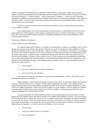 trânsito em julgado de uma decisão desse Tribunal. O valor do imposto relacionado vencido mas não pago em
relação a este processo particular em 31 de dezemb ro de 2010 era igual a US$ 300, 2 milhões. Consulte o "Item 3D.
Principais Informações — Fatores de Risco — Riscos Relacionados à Embraer — Talvez seja necessário fazer
pagamentos significativos em decorrência dos resultados desfavoráveis de contestações pendentes a vários tributos e
encargos sociais‖, e consulte a Nota 24 das nossas demonstrações financeiras consolidadas auditadas, para obter
mais detalhes dessas contestações.

        Além disso, estamos envolvidos em outros processos juríd icos, inclusive disputas fiscais, todas elas no
curso normal dos negócios.

         Nossa administração não acredita que qualquer de nossos processos, se determinado desfavorável, possa
afetar negativa ou substancialmente nosso negócio, condição financeira ou resultados de operações. Consulte a s
Notas 24 e 26 de nossas demonstrações financeiras consolidadas auditadas, para obter mais informações sobre
nossos processos jurídicos.

Div idendos e Política de Div idendos

Valores Disponíveis para Distribuição

          Em cada assembleia geral o rdinária, o Conselho de Admin istração é obrigado a recomendar co mo os lucros
líquidos do exercício fiscal anterior serão alocados. Para fins da Lei de Sociedades por Ações do Brasil, os lucros
líquidos são definidos como a receita líquida após o imposto de renda e os encargos de contribuições sociais daquele
ano fiscal, sem as perdas acumuladas de anos fiscais anteriores nem montantes alocados para participação de lucros
destinada a funcionários e à admin istração, conforme determinado pelos GAAP do Brasil. De acordo com a Lei
brasileira das Sociedades Anônimas e nosso estatuto social, os valores disponíveis para distribuição de dividendos
são, conforme determinado pelos GAAP do Brasil em nas demonstrações financeiras da nossa controladora. Esses
montantes para distribuição são iguais ao lucro líquido após os impostos menos os valores alocados desse lucro
líquido após impostos para:

               a reserva legal;

               reserva de contingência para perdas antecipadas; e

               reserva de receitas não realizadas.

        Para maiores info rmações sobre montantes disponíveis para distribuição, consulte a Nota 28 das nossas
demonstrações financeiras auditadas.

          Somos obrigados a manter u ma reserva legal, em que devemos alocar 5% dos lucros líquidos para cada ano
fiscal até o montante dessa reserva ser igual a 20% do capital integralizado. Entretanto, não é obrigatório fazer
qualquer alocação para a reserva legal relativa a qualquer exercício fiscal em que ela, quando adicionada às outras
reservas de capital estabelecidas, exceder 30% do nosso capital. As perdas líquidas, se houver, podem ser cobradas
da reserva legal. O saldo de nossa reserva legal era de US$ 127,4 milhões, um montante igual a 8,9% do nosso
capital integralizado em 31 de dezembro de 2010.

         A Lei das Sociedades por Ações também estabelece duas alocações adicionais, discricionárias, do lucro
líquido que estão sujeitas à aprovação pelos acionistas na Assembléia Geral Ord inária. Primeiro, u ma porcentagem
do lucro líquido pode ser alocada para uma reserva de contingência para perdas antecipadas que sejam consideradas
prováveis em anos futuros. Todo valor assim a locado em u m ano anterior deve ser revertido no exercício fiscal em
que a perda era antecipada, se esta perda não vier a ocorrer de fato, ou receber baixa contábil no caso de ocorrer a
perda antecipada. Segundo, se o valor da receita não realizada exceder a soma de:

               a reserva legal;

               a reserva de capital de giro e investimento;

               lucros acumulados; e


                                                          94
 