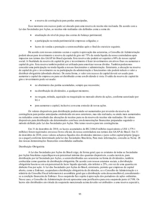 a reserva de contingência para perdas antecipadas,

         Esse montante em excesso pode ser alocado para uma reserva de receita não realizada. De acordo com a
Lei das Sociedades por Ações, as receitas não realizadas são definidas como a soma de:

               atualização do nível de preço das contas do balanço patrimonial;

               a participação na renda patrimon ial de emp resas coligadas; e

               lucros de vendas a prestação a serem recebidas após o final do exercício seguinte.

          De acordo com nossos estatutos sociais e sujeito à aprovação dos acionistas, o Conselho de Admin istração
poderá alocar para investimento e reserva de capital de giro até 75% da renda líquida da nossa controladora após
impostos nos termos dos GAAP do Brasil ajustada. Esta reserva não poderá ser superior a 80% do nosso capital
social. A finalidade da reserva de capital de giro e investimento é fazer investimentos em ativos fixos ou aumentar o
capital de giro. Esta reserva também poderá ser utilizada para amo rtizar nossas dívidas. Também poderemos
conceder uma participação na renda líquida a nossos funcionários e administração. Entretanto, a alocação na reserva
de capital de giro e investimento ou na participação da administração e funcionários não poderá reduzir o valor a
distribuir obrigatório (abordado abaixo). De outra forma, o valo r em excesso do capital deverá ser usado para
aumentar o capital da empresa ou para ser distribuído co mo u m div idendo à vista. O saldo da reserva de capital de
giro e investimento pode ser usado:

               no abatimento das perdas acumuladas, sempre que necessário;

               na distribuição de dividendos, a qualquer mo mento;

               no resgate, retirada, aquisição ou reaquisição no mercado aberto de ações, conforme autorizado por
               lei; e

               para aumentar o capital, inclusive co m u ma emissão de novas ações.

         Os valores disponíveis para distribuição podem ainda ser aumentados por reversão da reserva de
contingência para perdas antecipadas estabelecida em anos anteriores, mas não realizad a, ou ainda mais aumentados
ou reduzidos como resultado das alocações de receitas para ou da reserva de receitas não realizadas. Os valores
disponíveis para distribuição são determinados com base em demonstrações financeiras preparadas seguindo o
método definido pela Lei das Sociedades por Ações. Não temos reserva para tais contingências.

        Em 31 de dezembro de 2010, os lucros acumulados de R$ 2.046,0 milhões (equivalente a US$ 1,579.1
milhões) foram registrados em nosso livros oficiais da nossa controladora nos termos dos GAAP do Brasil. Em 31
de dezembro de 2010, estes valores acham-se líquidos dos dividendos mínimos e juros sobre capital próprio [pagos
ou a pagar] conforme determinado pela Lei das Sociedades Brasileira, Para mais informações, consulte as No tas 28
das nossas demonstrações financeiras consolidadas auditadas.

Distribuição Obrigatória

          A Lei das Sociedades por Ações do Brasil exige, de forma geral, que os estatutos de todas as Sociedades
por Ações brasileiras especifiquem u m percentual mínimo das quantias disponíveis, a cada exercício, para
distribuição por tal Sociedade por Ações, a serem distribuídas aos acionistas na forma de dividendos, também
conhecidas como quantias de distribuição obrigatória. De acordo com nossos estatutos sociais, a dist ribuição
obrigatória baseia-se em u m percentual do lucro líquido ajustado, não inferior a 25%, em vez de u ma quantia em
dinheiro fixa por ação. A Lei das Sociedades por Ações do Brasil, entretanto, permite que empresas de capital
aberto, como a Emb raer, suspendam a distribuição obrigatória de div idendos, se o Conselho de Admin istração e o
relatório do Conselho Fiscal informarem à assembleia geral que a distribuição seria desaconselhável, considerando -
se a condição financeira da Embraer. Essa suspensão fica sujeita à aprovação dos portadores de ações ordinárias.
Nesse caso, o Conselho de Administração deverá apresentar uma justificativa para esta suspensão junto à CVM. Os
lucros não distribuídos em virtude da suspensão mencionada acima deverão ser atribuídos a uma reserva especial e,



                                                         95
 