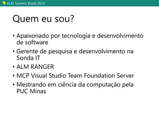 ALM Summit Brasil 2014 
Quem eu sou? 
• Apaixonado por tecnologia e desenvolvimento 
de software 
• Gerente de pesquisa e desenvolvimento na 
Sonda IT 
• ALM RANGER 
• MCP Visual Studio Team Foundation Server 
• Mestrando em ciência da computação pela 
PUC Minas 
 