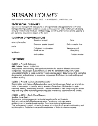 SUSAN HOLMES
806 B Larkspur Ct. Waldorf, Maryland 20602 | H: 410-903-6660 | pink55s@aol.com
PROFESSIONAL SUMMARY
Experienced manager with background as an experienced auto appraiser and body shop
Manager. Having excellent customer service and management skills. Self-driven with strong
ability to communicate effectively with technology, executive, and business clients. Looking to
join a growing organization as part of the team.
SUMMARY OF QUALIFICATIONS
Results-orientedd Parts
ordering/receiving
Customer service focused Daily computer time
cards
Proficiency in estimating Weekly payroll
Quick learner Delegating
workloads
Multi-tasking Problem solving
EXPERIENCE
06/2014 to Present - Estimator
G&R Collision Center - Waldorf Md.
Responsible for estimating damaged automobiles for several different Insurance
companies. Focusing on customer service and the control of quality work. Good
organizational skills to keep customer repair orders properly documented and estimates
documented and uploaded to insurance companies. Proficiency in multi-tasking and
problem solving.
10/2013 to Present - Animal Adoption Counselor
Responsible for in taking of abandoned or surrendered animals. Adopt out animals to
foster or permanent homes by asking a series of questions, Duties also include
cleaning, feeding, medicating animals. Direct volunteers to their daily assigned duties.
Help with any tasks that management requests to the daily operation of the shelter.
07/2006 to 03/2014 Body Shop Manager
Marlow Auto Body -
Responsible for the management and daily operations of a working auto
Body shop with a staff of fourteen employees. Focusing on customer service
And the control of quality of workmanship. Good organizational skills to save
Time and materials on each job and to Iincrease productivity. Proficiency in multi-tasking and
problem solving. Guided and managed the delegation of duties to other employees.
 
