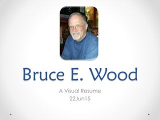 Bruce E. Wood
A Visual Resume
22Jun15
 