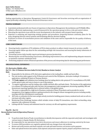 Juzer Saifee Doctor
Mobile: +91 9920467952
E-Mail: juzer_5@yahoo.co.in
JOB OBJECTIVE
Seeking opportunities in Operations Management, Control & Governance and Securities servicing with an organisation of
repute preferably in Banking, Finance, Research & Insurance sector.
PROFILE SUMMARY
• A persistent professional with over 8 years of experience in Operations Management, Reconciliations and FX Middle Office.
• Skilled in effectively implementing a control framework for the operations group to drive a risk and control culture.
• Educating the operations team with the recent developments in the industry with synopsis based reporting.
• Expertise in analyzing and improving existing systems and procedures, preparing business continuity plans for the
team, designing internal control systems and facilitating effective decision-making
• Proficient in review of reconciliation process and validation of the same and be responsible for the quality of delivery
of the team.
CORE COMPETENCIES
• Ensuring timely completion of T0 validation of FX & relates products to adhere timely treasury & currency cutofffs .
• Ensuring regular follow-ups done for the outstanding and high risk transactions and ensuring the timely submission of
monthly reports.
• Presenting various daily/weekly reports pertaining to process/productivity
• Monitoring the overall functioning of processes, identifying improvement areas and implementing adequate measures
to maximize customer satisfaction level
• Performing analytical review of financial operations of the process and interpreting data for determining past performance
ORGANISATIONAL EXPERIENCE
FX /Derivative Middle-office
Dec’13 – Dec-15 Nomura Services India Pvt Ltd, Mumbai as Senior Analyst
Role:
• Responsible for the delivery of FX /derivative applications to the trading floor, middle and back office.
• The role involves daily support to the FX Business and control of the FX/Options , derivative trading & E-Commerce
applications, validating FX deals on Thomsan Reuters.
• T0 Trade capture and validation/new bookings done by trading desk in risk systems & T+1 reconciliation of FX, NDF,
vanilla option trades and raise to teams in case of discrepancy.
• To support applications used by trading, sales, middle and back office and bank clients. The function of the applications
is to enhance FX trading and sales with real time risk management, trade management, structuring capability, MIS and
downstream reporting capability that is achieved within a truly global system.
• The team is responsible for a high level of business continuity of these FX products and to provide for service
management, from logging incidents to getting involved in the change & release management process including weekly
meetings with their development counterparts.
• BCP tests co-ordination by the team and get actively involved in building power downs, weekend work and on-call on a
rota basis with other regions.
• Monitoring Prime Brokerage business which includes review of daily FX transactions, new client on-boarding, setup
migration calls, settlement of trades.
• Liaising with the Treasury and settlement team for currency cut offs and regulatory requirements.
May’09 – Nov’13
Reconciliation Control (Operation/Finance)
Role:
• To perform daily Nostro/Trade reconciliations to identify discrepancies with the expected cash/trade and investigate with
various teams i.e Equity, Bonds, FX, Derivatives.
• Be responsible for any operations loss/risk in the process and ensure adherence to existing controls by the team
• To ensure SOP/procedures are regularly updated with any changes from risk incidents.
• Review and verify invoices and check requests, sort code and match invoices, set invoices up for payment.
• Enter and upload invoices into system, track expenses and process expense reports, prepare and perform check runs.
 