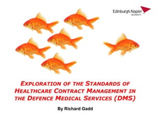 EXPLORATION OF THE STANDARDS OF
HEALTHCARE CONTRACT MANAGEMENT IN
THE DEFENCE MEDICAL SERVICES (DMS)
By Richard Gadd
 