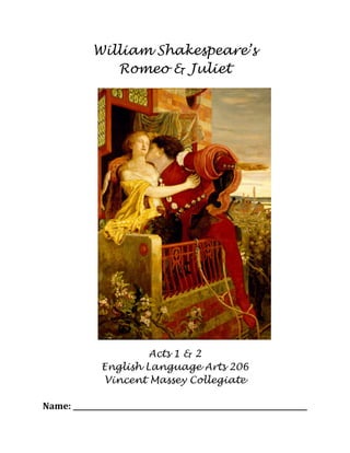 William Shakespeare’s
Romeo & Juliet
Acts 1 & 2
English Language Arts 206
Vincent Massey Collegiate
Name:	
  _________________________________________________________________	
  
 