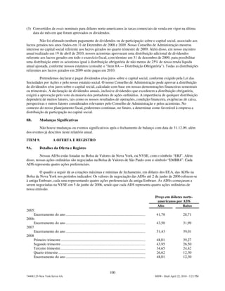 (3) Convertidos de reais nominais para dólares norte-americanos às taxas comerciais de venda em vigor na última
    data do mês em que foram aprovados os dividendos.

         Não foi efetuado nenhum pagamento de dividendos ou de participação sobre o capital social, associado aos
lucros gerados nos anos findos em 31 de Dezembro de 2008 e 2009. Nosso Conselho de Administração mostrou
interesse no capital social referente aos lucros gerados no quarto trimestre de 2009. Além disso, em nosso encontro
anual realizado em 19 de abril de 2010, nossos acionistas aprovaram uma distribuição adicional de dividendos
referente aos lucros gerados em todo o exercício fiscal, com término em 31 de dezembro de 2009, para possibilitar
uma distribuição entre os acionistas igual à distribuição obrigatória de não menos de 25% de nossa renda líquida
anual ajustada, conforme nossos estatutos (consulte o "Item 8A — Distribuição Obrigatória"). Todas as distribuições
referentes aos lucros gerados em 2009 serão pagas em 2010.

          Pretendemos declarar e pagar dividendos e/ou juros sobre o capital social, conforme exigido pela Lei das
Sociedades por Ações e pelo nosso estatuto social. O nosso Conselho de Administração pode aprovar a distribuição
de dividendos e/ou juros sobre o capital social, calculado com base em nossas demonstrações financeiras semestrais
ou trimestrais. A declaração de dividendos anuais, inclusive dividendos que excederem a distribuição obrigatória,
exigirá a aprovação pelo voto da maioria dos portadores de ações ordinárias. A importância de qualquer distribuição
dependerá de muitos fatores, tais como os nossos resultados de operações, condição financeira, exigências de caixa,
perspectivas e outros fatores considerados relevantes pelo Conselho de Administração e pelos acionistas. No
contexto do nosso planejamento fiscal, poderemos continuar, no futuro, a determinar como favorável à empresa a
distribuição de participação no capital social.

8B.         Mudanças Significativas

        Não houve mudanças ou eventos significativos após o fechamento de balanço com data de 31.12.09, além
dos eventos já descritos neste relatório anual.

ITEM 9.                  A OFERTA E REGISTRO

9A.         Detalhes da Oferta e Registro

         Nossas ADSs estão listadas na Bolsa de Valores de Nova York, ou NYSE, com o símbolo “ERJ”. Além
disso, nossas ações ordinárias são negociadas na Bolsa de Valores de São Paulo com o símbolo “EMBR4”. Cada
ADS representa quatro ações preferenciais.

         O quadro a seguir dá as cotações máximas e mínimas de fechamento, em dólares dos EUA, das ADSs na
Bolsa de Nova York nos períodos indicados: Os valores de negociação das ADSs até 2 de junho de 2006 referem-se
à antiga Embraer, cada uma representando quatro ações preferenciais da antiga Embraer. As ADSs começaram a
serem negociadas na NYSE em 5 de junho de 2006, sendo que cada ADS representa quatro ações ordinárias de
nossa emissão.

                                                                                                                      Preço em dólares norte-
                                                                                                                       americanos por ADS
                                                                                                                       Alto            Baixo
2005:
    Encerramento do ano ......................................................................................         41,78                 28,71
2006:
    Encerramento do ano ......................................................................................         43,50                 31,99
2007
    Encerramento do ano ......................................................................................         51,43                 39,01
2008
    Primeiro trimestre ...........................................................................................     48,01                 39,27
    Segundo trimestre ...........................................................................................      43,95                 26,50
    Terceiro trimestre............................................................................................     34,65                 24,42
    Quarto trimestre ..............................................................................................    26,62                 12,30
    Encerramento do ano ......................................................................................         48,01                 12,30



                                                                                100
744083.25-New York Server 6A                                                                                          MSW - Draft April 22, 2010 - 5:23 PM
 