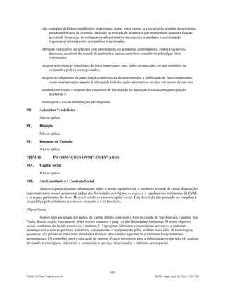 são exemplos de fatos considerados importantes como, entre outros, a execução de acordos de acionistas
                para transferência de controle, inclusão ou retirada de acionistas que mantenham qualquer função
                gerencial, financeira, tecnológica ou administrativa na empresa, e qualquer reestruturação
                empresarial adotada entre companhias relacionadas;

            obrigam o executivo de relações com investidores, os acionistas controladores, outros executivos,
                diretores, membros do comitê de auditoria e outros conselhos consultivos a divulgar fatos
                importantes;

            exigem a divulgação simultânea de fatos importantes para todos os mercados em que os títulos da
                companhia podem ser negociados;

            exigem do adquirente de participação controladora de uma empresa a publicação de fatos importantes,
                como suas intenções quanto à retirada de lista das ações da empresa ou não, em menos de um ano;

            estabelecem regras a respeito dos requisitos de divulgação na aquisição e venda uma participação
                 acionária; e

            restringem o uso de informações privilegiadas.

9D.       Acionistas Vendedores

          Não se aplica.

9E.       Diluição

          Não se aplica.

9F.       Despesas da Emissão

          Não se aplica.

ITEM 10.             INFORMAÇÕES COMPLEMENTARES

10A.      Capital social

          Não se aplica.

10B.      Ato Constitutivo e Contrato Social

          Abaixo seguem algumas informações sobre o nosso capital social, e um breve resumo de certas disposições
importantes dos nossos estatutos e da Lei das Sociedades por Ações, as regras e o regulamento pertinentes da CVM,
e as regras pertinentes do Novo Mercado relativas a nosso capital social. Esta descrição não pretende ser completa e
se qualifica pela referência aos nossos estatutos e à lei brasileira.

Objeto Social

          Somos uma sociedade por ações, de capital aberto, com sede e foro na cidade de São José dos Campos, São
Paulo, Brasil, regida basicamente pelos nossos estatutos e pela Lei das Sociedades Anônimas. O nosso objetivo
social, conforme declarado em nossos estatutos, é (1) projetar, fabricar e comercializar aeronaves e materiais
aeroespaciais e seus respectivos acessórios, componentes e equipamento pelos padrões mais altos de tecnologia e
qualidade, (2) promover e executar atividades técnicas relacionadas à produção e manutenção de materiais
aeroespaciais, (3) contribuir para a educação do pessoal técnico necessário para a indústria aeroespacial e (4) realizar
atividades tecnológicas, industriais e comerciais e serviços relacionados à indústria aeroespacial.




                                                          105
744083.25-New York Server 6A                                                             MSW - Draft April 22, 2010 - 5:23 PM
 