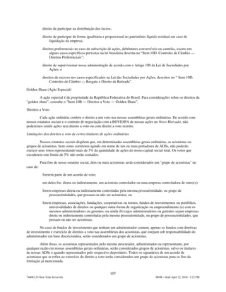 direito de participar na distribuição dos lucros;

            direito de participar de forma igualitária e proporcional no patrimônio líquido residual em caso de
                 liquidação da empresa;

            direitos preferenciais no caso de subscrição de ações, debêntures conversíveis ou cautelas, exceto em
                 alguns casos específicos previstos na lei brasileira descrita no “Item 10D. Controles de Câmbio —
                 Direitos Preferenciais”;

            direito de supervisionar nossa administração de acordo com o Artigo 109 da Lei de Sociedades por
                 Ações; e

            direitos de recesso nos casos especificados na Lei das Sociedades por Ações, descritos no “ Item 10D.
                 Controles de Câmbio — Resgate e Direito de Retirada”.

Golden Share (Ação Especial)

        A ação especial é de propriedade da República Federativa do Brasil. Para considerações sobre os direitos da
“golden share”, consulte o "Item 10B — Direitos a Voto — Golden Share”.

Direitos a Voto

         Cada ação ordinária confere o direito a um voto nas nossas assembleias gerais ordinárias. De acordo com
nossos estatutos sociais e o contrato de negociação com a BOVESPA de nossas ações no Novo Mercado, não
poderemos emitir ações sem direito a voto ou com direito a voto restrito.

Limitações dos direitos a voto de certos titulares de ações ordinárias

         Nossos estatutos sociais dispõem que, em determinadas assembleias gerais ordinárias, os acionistas ou
grupos de acionistas, bem como corretores agindo em nome de um ou mais portadores de ADSs, não poderão
exercer seus votos representando mais de 5% da quantidade de ações do nosso capital social total. Os votos que
excederem este limite de 5% não serão contados.

           Para fins de nosso estatuto social, dois ou mais acionistas serão considerados um "grupo de acionistas" no
caso de:

            fizerem parte de um acordo de voto;

            um deles for, direta ou indiretamente, um acionista controlador ou uma empresa controladora de outro(s):

            forem empresas direta ou indiretamente controladas pela mesma pessoa/entidade, ou grupo de
                pessoas/entidades, que possam ou não ser acionistas; ou

            forem empresas, associações, fundações, cooperativas ou trustes, fundos de investimentos ou portfólios,
                universalidades de direitos ou qualquer outra forma de organização ou empreendimento (a) com os
                mesmos administradores ou gerentes, ou ainda (b) cujos administradores ou gerentes sejam empresas
                direta ou indiretamente controladas pela mesma pessoa/entidade, ou grupo de pessoas/entidades, que
                possam ou não ser acionistas.

         No caso de fundos de investimento que tenham um administrador comum, apenas os fundos com diretivas
de investimento e exercício de direitos a voto nas assembleias dos acionistas, que estejam sob responsabilidade do
administrador em base discricionária, serão considerados um grupo de acionistas.

         Além disso, os acionistas representados pelo mesmo procurador, administrador ou representante, por
qualquer razão em nossas assembleias gerais ordinárias, serão considerados grupos de acionistas, salvo os titulares
de nossas ADSs e quando representados pelo respectivo depositário. Todos os signatários de um acordo de
acionistas que se refira ao exercício do direito a voto serão considerados um grupo de acionistas para os fins da
limitação já mencionada.


                                                            107
744083.25-New York Server 6A                                                             MSW - Draft April 22, 2010 - 5:23 PM
 