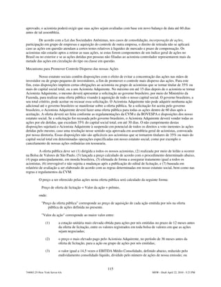 aprovado, o acionista poderá exigir que suas ações sejam avaliadas com base em novo balanço de data até 60 dias
antes de tal assembleia.

         De acordo com a Lei das Sociedades Anônimas, nos casos de consolidação, incorporação de ações,
participação em grupo de empresas e aquisição do controle de outra empresa, o direito de retirada não se aplicará
caso as ações em questão atendam a certos testes relativos à liquidez de mercado e prazo de compensação. Os
acionistas não estarão aptos a retirar as suas ações, se estas forem componentes de um índice geral de ações no
Brasil ou no exterior e se as ações detidas por pessoas não filiadas ao acionista controlador representarem mais da
metade das ações em circulação do tipo ou classe em questão.

Mecanismo para Promover Controle Disperso das nossas Ações

          Nosso estatuto sociais contêm disposições com o efeito de evitar a concentração das ações nas mãos de
investidor ou de grupo pequeno de investidores, a fim de promover o controle mais disperso das ações. Para este
fim, estas disposições impõem certas obrigações ao acionista ou grupo de acionistas que se tornar titular de 35% ou
mais do capital social total, ou a um Acionista Adquirente. No máximo em até 15 dias depois de o acionista se tornar
Acionista Adquirente, o mesmo deverá apresentar a solicitação ao governo brasileiro, por meio do Ministério da
Fazenda, para realizar uma oferta pública visando à aquisição de todo o nosso capital social. O governo brasileiro, a
seu total critério, pode aceitar ou recusar essa solicitação. O Acionista Adquirente não pode adquirir nenhuma ação
adicional até o governo brasileiro se manifestar sobre a oferta pública. Se a solicitação for aceita pelo governo
brasileiro, o Acionista Adquirente deverá fazer uma oferta pública para todas as ações dentro de 60 dias após a
aceitação. A oferta deverá ser feita conforme as regulamentações da CVM e da BOVESPA e disposições dos nosso
estatuto social. Se a solicitação for recusada pelo governo brasileiro, o Acionista Adquirente deverá vender todas as
ações por ele detidas, que excedam 35% do capital social total, em até 30 dias. O não cumprimento destas
disposições sujeitará o Acionista Adquirente à suspensão em potencial de todos os direitos a voto inerentes às ações
detidas pelo mesmo, caso uma resolução nesse sentido seja aprovada em assembleia geral de acionistas, convocada
por nossa diretoria. Essas disposições não são aplicáveis aos acionistas que se tornarem titulares de 35% ou mais do
capital social total em determinadas operações especificadas em nosso estatuto social, como por exemplo o
cancelamento de nossas ações ordinárias em tesouraria.

          A oferta pública deve ser (1) dirigida a todos os nossos acionistas, (2) realizada por meio de leilão a ocorrer
na Bolsa de Valores de São Paulo, (3) lançada a preço calculado de acordo com o procedimento determinado abaixo,
(4) paga antecipadamente, em moeda brasileira, (5) efetuada de forma a assegurar tratamento igual a todos os
acionistas, (6) irrevogável e não sujeita a mudanças após a publicação do edital de licitação, e (7) baseada em
relatório de avaliação a ser elaborado de acordo com as regras determinadas em nosso estatuto social, bem como nas
regras e regulamentos da CVM.

          O preço a ser oferecido pelas ações nesta oferta pública será calculado da seguinte forma:

            Preço de oferta de licitação = Valor da ação + prêmio,

          onde:

            "Preço da oferta pública” corresponde ao preço de aquisição de cada ação emitida por nós na oferta
                pública de ações definida no presente.

            "Valor da ação" corresponde ao maior valor entre:

               (1)       a cotação unitária mais elevada obtida para ações por nós emitidas no prazo de 12 meses antes
                         da oferta de licitação, entre os valores registrados em toda bolsa de valores em que as ações
                         sejam negociadas;

               (2)       o preço o mais elevado pago pelo Acionista Adquirente, no período de 36 meses antes da
                         oferta de licitação, para a ação ou grupo de ações por nós emitidas;

               (3)       o valor igual a 14,5 vezes o EBITDA Médio Consolidado, definido abaixo, reduzido pelo
                         endividamento consolidado líquido, dividido pelo número de ações de nossa emissão; ou


                                                          115
744083.25-New York Server 6A                                                              MSW - Draft April 22, 2010 - 5:23 PM
 