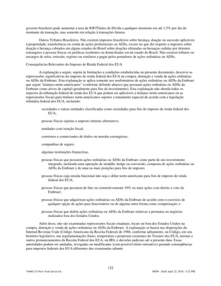 governo brasileiro pode aumentar a taxa de IOF/Títulos de Dívida a qualquer momento em até 1,5% por dia do
montante da transação, mas somente em relação à transações futuras.

         Outros Tributos Brasileiros. Não existem impostos brasileiros sobre herança, doação ou sucessão aplicáveis
à propriedade, transferência ou venda de ações preferenciais ou ADSs, exceto no que diz respeito a impostos sobre
doação e herança cobrados em alguns estados do Brasil sobre doações efetuadas ou heranças cedidas por detentor
estrangeiro a pessoas físicas ou jurídicas residentes ou domiciliadas em tal estado do Brasil. Não existem tributos ou
encargos de selos, emissão, registro ou similares a pagar pelos portadores de ações ordinárias ou ADSs.

Consequências Relevantes do Imposto de Renda Federal dos EUA

          A explanação a seguir, sujeita às limitações e condições estabelecidas no presente documento, descreve as
repercussões significativas do imposto de renda federal dos EUA na compra, detenção e venda de ações ordinárias
ou ADSs da Embraer. Esta explanação se aplica somente aos usufrutuários de ações ordinárias ou ADSs da Embraer
que sejam "titulares norte-americanos" (conforme definido abaixo) que possuam ações ordinárias ou ADSs da
Embraer como ativos de capital (geralmente para fins de investimento). Esta explanação não aborda todos os
aspectos da tributação federal de renda dos EUA que podem ser aplicáveis a titulares norte-americanos ou as
repercussões fiscais para titulares norte-americanos sujeitos a tratamento especial de acordo com a legislação
tributária federal dos EUA, incluindo:

            sociedades e outras entidades classificadas como sociedades para fins de imposto de renda federal dos
                EUA;

            pessoas físicas sujeitas a imposto mínimo alternativo;

            entidades com isenção fiscal;

            corretores e comerciantes de títulos ou moedas estrangeiras;

            companhias de seguro;

            algumas instituições financeiras;

            pessoas físicas que possuem ações ordinárias ou ADSs da Embraer como parte de um investimento
                integrado, incluindo uma operação de straddle, hedge ou conversão, composta de ações ordinárias ou
                ADSs da Embraer e de uma ou mais posições para fins de imposto;

            pessoas físicas cuja moeda funcional não seja o dólar norte-americano para fins de imposto de renda
                federal dos EUA;

            pessoas físicas que possuem de fato ou construtivamente 10% ou mais ações com direito a voto da
                Embraer;

            pessoas físicas que adquiriram ações ordinárias ou ADSs da Embraer de acordo com o exercício de
                qualquer opção de ações para funcionários ou de alguma outra forma como compensação; e

            pessoas físicas que detêm ações ordinárias ou ADSs da Embraer relativas a permutas ou negócios
                realizados fora dos Estados Unidos.

         Além disso, não são examinadas repercussões fiscais estaduais, locais ou fora dos Estados Unidos na
compra, detenção e venda de ações ordinárias ou ADSs da Embraer. A explanação se baseia nas disposições do
Internal Revenue Code (Código Americano da Receita Federal) de 1986, conforme aditamento, ou Código, em seu
histórico legislativo, nas regulamentações finais, temporárias e propostas existentes do Tesouro dos EUA, normas e
outros pronunciamentos da Receita Federal dos EUA, ou IRS, e decisões judiciais até a presente data. Essas
autoridades podem ser anuladas, revogadas ou modificadas (com possível efeito retroativo) gerando conseqüências
para impostos federais dos EUA diferentes das examinadas adiante.




                                                          122
744083.25-New York Server 6A                                                            MSW - Draft April 22, 2010 - 5:23 PM
 
