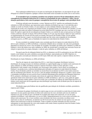 Esta explanação também baseia-se em parte nas declarações do depositário e no pressuposto de que cada
obrigação no contrato de depósito e qualquer contrato relacionado serão executados de acordo com os seus termos.

        É recomendável que os acionistas consultem seus próprios assessores fiscais independentes sobre as
conseqüências da tributação federal dos EUA relativas à propriedade de ações ordinárias e ADSs, à luz de
situações particulares, bem como de quaiquer conseqüências decorrentes de qualquer outra jurisdição fiscal.

         Conforme utilizado neste documento, o termo “detentor nos EUA” significa um usufrutuário de ações
ordinárias ou ADSs da Embraer, que representam ações ordinárias da Embraer que seja (1) um indivíduo que é
cidadão ou reside nos Estados Unidos, (2) uma empresa ou outra entidade tributada como empresa, criada ou
organizada de acordo com a legislação dos Estados Unidos, de qualquer Estado ou do Distrito de Columbia, (3) uma
propriedade cuja renda está sujeita à tributação da receita federal dos EUA qualquer que seja a sua fonte ou (4) uma
truste (X) sujeita à supervisão de um tribunal nos Estados Unidos e ao controle de uma ou mais pessoas nos Estados
Unidos conforme é descrito na Seção 7701(a)(30) do Código ou (Y) que seja uma eleição válida em vigor conforme
as regulamentações do Tesouro dos EUA para ser tratada como pessoa dos Estados Unidos. Exceto quando
especificamente descrito a seguir, esta discussão pressupõe que não somos uma companhia de investimentos
estrangeira passiva, ou PFIC, para as finalidades do imposto de renda federal dos Estados Unidos.

         Se uma sociedade (ou entidade tratada como sociedade para fins de imposto de renda federal dos EUA)
detiver ações ordinárias ou ADSs da Embraer, o tratamento tributário dessa sociedade e de cada sócio geralmente
dependerá da situação dos sócios e das atividades da sociedade. Sociedades que detêm ações ordinárias ou ADSs da
Embraer e sócios que detêm essas ações ordinárias ou ADSs são incentivados a consultar seus assessores fiscais em
relação às repercussões da compra, detenção e venda de ações ordinárias ou ADSs da Embraer.

          Em geral, para fins de tributação federal nos EUA, os detentores nos EUA usufrutuários de uma ADS serão
tratados como titulares das ações ordinárias associadas da Embraer, representadas por tal ADS. Depósitos ou
retiradas das ações associadas por detentores nos EUA para ADSs não estão sujeitos a impostos federais dos EUA.

Distribuições de Ações Ordinárias ou ADSs da Embraer

          Para fins de imposto de renda federal dos EUA, o valor bruto de qualquer distribuição (inclusive
distribuições de encargos de juros de referência atribuídos ao capital líquido) pago aos titulares norte-americanos de
ações ordinárias ou ADSs da Embraer (inclusive impostos brasileiros retidos na fonte aplicados a essas
distribuições) serão tratados como dividendos, por serem pagos sobre ganhos e lucros atuais ou acumulados da
Embraer e sua predecessora, conforme determinado pelos princípios do imposto de renda federal dos Estados
Unidos. Esses dividendos poderão ser incluídos na receita bruta de um detentor nos EUA como renda comum na
data do recebimento pelo detentor. No caso de o valor de qualquer distribuição ultrapassar os ganhos e lucros atuais
e acumulados da Embraer em um exercício fiscal (conforme determinado pelos princípios de tributação federal nos
EUA), primeiro a distribuição será tratada como retorno de capital não tributável conforme a base de cálculo
ajustada do titular norte-americano de ações ordinárias ou ADSs da Embraer e, após isso, como ganho de capital.
Como não esperamos manter ganhos e lucros de acordo com os princípios do imposto de renda federal dos EUA, os
titulares norte-americanos devem aguardar que uma distribuição seja tratada como dividendo para fins de imposto de
renda federal dos EUA.

        Dividendos pagos pela Embraer não são qualificados para dedução de dividendos recebidos, permitida às
empresas pelo Código.

          O montante de qualquer distribuição em espécie paga em reais será incluído na renda bruta do titular norte-
americano em uma quantia equivalente em dólar norte-americano dos reais calculados pela taxa de câmbio de
referência em vigor na data em que o dividendo for recebido pelo titular norte-americano, no caso de ações
ordinárias da Embraer, e pelo depositário, no caso de ADSs, independentemente de os reais serem convertidos em
dólares norte-americanos. Se os reais recebidos como dividendos não forem convertidos em dólares norte-
americanos na data do recebimento, um detentor nos EUA terá uma base de cálculo em reais igual ao seu valor em
dólares norte-americanos na data do recebimento. Todos os ganhos ou perdas realizados em uma conversão
subsequente ou outra disposição dos reais serão tratados como renda comum ou perda de fonte dos Estados Unidos
para fins de impostos federais dos EUA.



                                                         123
744083.25-New York Server 6A                                                            MSW - Draft April 22, 2010 - 5:23 PM
 