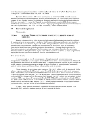 possível examinar e copiar este material nos escritórios da Bolsa de Valores de Nova York (New York Stock
Exchange, Inc.), 20 Broad Street, New York, New York 10005.

         Enviamos eletronicamente à SEC o nosso relatório anual no modelo Form 20-F, incluindo as nossas
demonstrações financeiras e outros relatórios, inclusive os do modelo Form 6-K. Esses registros estão disponíveis
em www.sec.gov. Também enviamos eletronicamente demonstrações financeiras e outros relatórios periódicos à
CVM para seu portal: www.cvm.gov.br. Cópias de nossos relatórios anuais no modelo 20-F, dos documentos
aludidos neste relatório anual e do estatuto social, ficarão à disposição para inspeção, mediante solicitação em nossa
sede à Av. Brigadeiro Faria Lima, 2170, 12227-901, São José dos Campos, São Paulo, Brasil.

10I.      Informação Complementar

          Não necessária.

ITEM 11.            DIVULGAÇÕES QUANTITATIVAS E QUALITATIVAS SOBRE O RISCO DE
                    MERCADO

         Estamos expostos a diversos riscos de mercado, basicamente relacionados a perdas potenciais resultantes
de mudanças adversas nas taxas de juros e de câmbio. Estabelecemos políticas e procedimentos para administrar a
nossa sensibilidade ao risco das taxas de juros e de câmbio. Estes procedimentos incluem o monitoramento dos
nossos níveis de risco de mercado, contendo uma análise baseada em previsão dos fluxos de caixa futuros,
financiamento dos ativos de taxa variável com passivos de taxa variável, e limitação dos ativos de taxa fixa
financiados com passivos de taxa flutuante. Também podemos usar instrumentos financeiros derivativos para
diminuir os efeitos das flutuações de taxas de juros e para reduzir nosso risco de câmbio. As seções a seguir tratam
dos riscos de mercado significativos associados às nossas atividades financeiras.

Risco de Taxa de Juros

          A nossa exposição ao risco de mercado quanto a flutuações da taxa de juros está relacionada,
principalmente, às alterações nas taxas de juros de mercado dos nossos ativos e passivos expressos em dólar e real,
principalmente as nossas dívidas de curto e de longo prazo. Os aumentos e reduções das taxas de juros em vigor em
geral se traduzem em aumentos e reduções na despesa de juros. Além disso, os valores justos dos instrumentos
sensíveis às taxas de juros também são afetados pelas condições gerais do mercado.

         Nossas obrigações de curto e longo prazo totalizaram US$ 2.042,9 milhões em 31 de dezembro de 2009 e
acham-se expressas em dólares dos EUA, reais e euros. Do total da dívida expressa em dólares norte-americanos
(US$ 1.301,7 milhões), aproximadamente US$ 985,3 milhões eram de taxas fixas. O resto da dívida em dólares dos
EUA de taxa flutuante estava indexado à taxa LIBOR de 6 meses. Toda a nossa dívida expressa em reais brasileiros
totalizava US$ 703,9 milhões em 31 de dezembro de 2009, dos quais US$ 530,7 milhões com taxa de juros variável
baseada na TJLP, a taxa de juros de longo prazo do Brasil, e US$ 173,2 milhões com taxa de juros fixa de 4,5% ao
ano. A TJLP era de 6,00% ao ano em 31 de dezembro de 2009. Nossa dívida expressa em euros totalizava US$ 37,3
milhões em 31 de dezembro de 2009, dos quais US$ 19,1 milhões eram sujeitos a taxas fixas e US$ 18,2 milhões
estavam indexados a uma taxa variável de juros, baseada na taxa Euribor.

       A tabela a seguir apresenta informações sobre nossas obrigações de dívida de curto prazo em 31 de
dezembro de 2009, sensíveis a mudanças nas taxas de juros e nas taxas de câmbio.




                                                         126
744083.25-New York Server 6A                                                            MSW - Draft April 22, 2010 - 5:23 PM
 