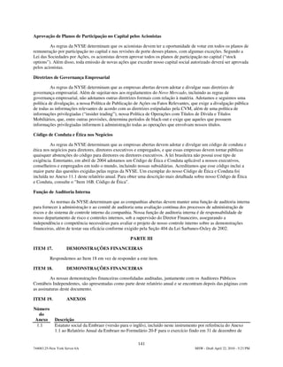Aprovação de Planos de Participação no Capital pelos Acionistas

         As regras da NYSE determinam que os acionistas devem ter a oportunidade de votar em todos os planos de
remuneração por participação no capital e nas revisões de porte desses planos, com algumas exceções. Segundo a
Lei das Sociedades por Ações, os acionistas devem aprovar todos os planos de participação no capital (“stock
options”). Além disso, toda emissão de novas ações que exceder nosso capital social autorizado deverá ser aprovada
pelos acionistas.

Diretrizes de Governança Empresarial

          As regras da NYSE determinam que as empresas abertas devem adotar e divulgar suas diretrizes de
governança empresarial. Além de sujeitar-nos aos regulamentos do Novo Mercado, incluindo as regras de
governança empresarial, não adotamos outras diretrizes formais com relação à matéria. Adotamos e seguimos uma
política de divulgação, a nossa Política de Publicação de Ações ou Fatos Relevantes, que exige a divulgação pública
de todas as informações relevantes de acordo com as diretrizes estipuladas pela CVM, além de uma política de
informações privilegiadas (“insider trading”), nossa Política de Operações com Títulos de Dívida e Títulos
Mobiliários, que, entre outras provisões, determina períodos de black-out e exige que aqueles que possuem
informações privilegiadas informem à administração todas as operações que envolvam nossos títulos.

Código de Conduta e Ética nos Negócios

         As regras da NYSE determinam que as empresas abertas devem adotar e divulgar um código de conduta e
ética nos negócios para diretores, diretores executivos e empregados, e que essas empresas devem tornar públicas
quaisquer abstenções do código para diretores ou diretores executivos. A lei brasileira não possui esse tipo de
exigência. Entretanto, em abril de 2004 adotamos um Código de Ética e Conduta aplicável a nossos executivos,
conselheiros e empregados em todo o mundo, incluindo nossas subsidiárias. Acreditamos que esse código inclui a
maior parte das questões exigidas pelas regras da NYSE. Um exemplar do nosso Código de Ética e Conduta foi
incluída no Anexo 11.1 deste relatório anual. Para obter uma descrição mais detalhada sobre nosso Código de Ética
e Conduta, consulte o "Item 16B. Código de Ética".

Função de Auditoria Interna

          As normas da NYSE determinam que as companhias abertas devem manter uma função de auditoria interna
para fornecer à administração e ao comitê de auditoria uma avaliação contínua dos processos de administração de
riscos e do sistema de controle interno da companhia. Nossa função de auditoria interna é de responsabilidade de
nosso departamento de risco e controles internos, sob a supervisão do Diretor Financeiro, assegurando a
independência e competência necessárias para avaliar o projeto de nosso controle interno sobre as demonstrações
financeiras, além de testar sua eficácia conforme exigido pela Seção 404 da Lei Sarbanes-Oxley de 2002.

                                                     PARTE III

ITEM 17.            DEMONSTRAÇÕES FINANCEIRAS

          Respondemos ao Item 18 em vez de responder a este item.

ITEM 18.            DEMONSTRAÇÕES FINANCEIRAS

         As nossas demonstrações financeiras consolidadas auditadas, juntamente com os Auditores Públicos
Contábeis Independentes, são apresentadas como parte deste relatório anual e se encontram depois das páginas com
as assinaturas deste documento.

ITEM 19.            ANEXOS

Número
  do
 Anexo       Descrição
 1.1         Estatuto social da Embraer (versão para o inglês), incluído neste instrumento por referência do Anexo
             1.1 ao Relatório Anual da Embraer no Formulário 20-F para o exercício findo em 31 de dezembro de

                                                         141
744083.25-New York Server 6A                                                            MSW - Draft April 22, 2010 - 5:23 PM
 