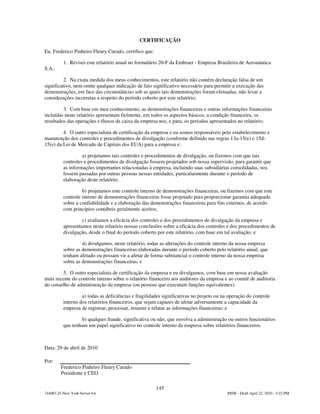 CERTIFICAÇÃO

Eu, Frederico Pinheiro Fleury Curado, certifico que:

          1. Revisei este relatório anual no formulário 20-F da Embraer - Empresa Brasileira de Aeronáutica
S.A.;

          2. Na exata medida dos meus conhecimentos, este relatório não contém declaração falsa de um
significativo, nem omite qualquer indicação de fato significativo necessário para permitir a execução das
demonstrações, em face das circunstâncias sob as quais tais demonstrações foram efetuadas, não levar a
considerações incorretas a respeito do período coberto por este relatório;

         3. Com base em meu conhecimento, as demonstrações financeiras e outras informações financeiras
incluídas neste relatório apresentam fielmente, em todos os aspectos básicos, a condição financeira, os
resultados das operações e fluxos de caixa da empresa nos, e para, os períodos apresentados no relatório;

         4. O outro especialista de certificação da empresa e eu somos responsáveis pelo estabelecimento e
manutenção dos controles e procedimentos de divulgação (conforme definido nas regras 13a-15(e) e 15d-
15(e) da Lei de Mercado de Capitais dos EUA) para a empresa e:

                   a) projetamos tais controles e procedimentos de divulgação, ou fizemos com que tais
          controles e procedimentos de divulgação fossem projetados sob nossa supervisão, para garantir que
          as informações importantes relacionadas à empresa, incluindo suas subsidiárias consolidadas, nos
          fossem passadas por outras pessoas nessas entidades, particularmente durante o período de
          elaboração deste relatório;

                   b) projetamos este controle interno de demonstrações financeiras, ou fizemos com que este
          controle interno de demonstrações financeiras fosse projetado para proporcionar garantia adequada
          sobre a confiabilidade e a elaboração das demonstrações financeiras para fins externos, de acordo
          com princípios contábeis geralmente aceitos;

                   c) avaliamos a eficácia dos controles e dos procedimentos de divulgação da empresa e
          apresentamos neste relatório nossas conclusões sobre a eficácia dos controles e dos procedimentos de
          divulgação, desde o final do período coberto por este relatório, com base em tal avaliação; e

                   d) divulgamos, neste relatório, todas as alterações do controle interno da nossa empresa
          sobre as demonstrações financeiras elaboradas durante o período coberto pelo relatório anual, que
          tenham afetado ou possam vir a afetar de forma substancial o controle interno da nossa empresa
          sobre as demonstrações financeiras, e

         5. O outro especialista de certificação da empresa e eu divulgamos, com base em nossa avaliação
mais recente do controle interno sobre o relatório financeiro aos auditores da empresa e ao comitê de auditoria
do conselho de administração da empresa (ou pessoas que executam funções equivalentes):

                   a) todas as deficiências e fragilidades significativas no projeto ou na operação do controle
          interno dos relatórios financeiros, que sejam capazes de afetar adversamente a capacidade da
          empresa de registrar, processar, resumir e relatar as informações financeiras; e

                  b) qualquer fraude, significativa ou não, que envolva a administração ou outros funcionários
          que tenham um papel significativo no controle interno da empresa sobre relatórios financeiros.



Data: 29 de abril de 2010

Por:
        Frederico Pinheiro Fleury Curado
        Presidente e CEO

                                                       145
744083.25-New York Server 6A                                                              MSW - Draft April 22, 2010 - 5:23 PM
 
