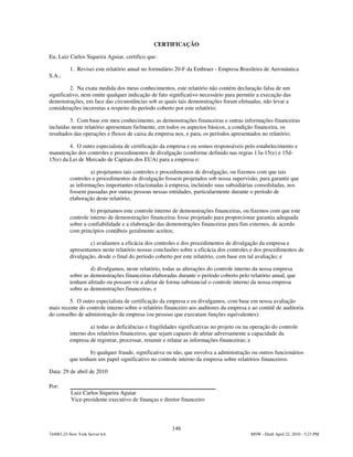 CERTIFICAÇÃO

Eu, Luiz Carlos Siqueira Aguiar, certifico que:

          1. Revisei este relatório anual no formulário 20-F da Embraer - Empresa Brasileira de Aeronáutica
S.A.;

          2. Na exata medida dos meus conhecimentos, este relatório não contém declaração falsa de um
significativo, nem omite qualquer indicação de fato significativo necessário para permitir a execução das
demonstrações, em face das circunstâncias sob as quais tais demonstrações foram efetuadas, não levar a
considerações incorretas a respeito do período coberto por este relatório;

         3. Com base em meu conhecimento, as demonstrações financeiras e outras informações financeiras
incluídas neste relatório apresentam fielmente, em todos os aspectos básicos, a condição financeira, os
resultados das operações e fluxos de caixa da empresa nos, e para, os períodos apresentados no relatório;

         4. O outro especialista de certificação da empresa e eu somos responsáveis pelo estabelecimento e
manutenção dos controles e procedimentos de divulgação (conforme definido nas regras 13a-15(e) e 15d-
15(e) da Lei de Mercado de Capitais dos EUA) para a empresa e:

                   a) projetamos tais controles e procedimentos de divulgação, ou fizemos com que tais
          controles e procedimentos de divulgação fossem projetados sob nossa supervisão, para garantir que
          as informações importantes relacionadas à empresa, incluindo suas subsidiárias consolidadas, nos
          fossem passadas por outras pessoas nessas entidades, particularmente durante o período de
          elaboração deste relatório;

                   b) projetamos este controle interno de demonstrações financeiras, ou fizemos com que este
          controle interno de demonstrações financeiras fosse projetado para proporcionar garantia adequada
          sobre a confiabilidade e a elaboração das demonstrações financeiras para fins externos, de acordo
          com princípios contábeis geralmente aceitos;

                   c) avaliamos a eficácia dos controles e dos procedimentos de divulgação da empresa e
          apresentamos neste relatório nossas conclusões sobre a eficácia dos controles e dos procedimentos de
          divulgação, desde o final do período coberto por este relatório, com base em tal avaliação; e

                   d) divulgamos, neste relatório, todas as alterações do controle interno da nossa empresa
          sobre as demonstrações financeiras elaboradas durante o período coberto pelo relatório anual, que
          tenham afetado ou possam vir a afetar de forma substancial o controle interno da nossa empresa
          sobre as demonstrações financeiras, e

         5. O outro especialista de certificação da empresa e eu divulgamos, com base em nossa avaliação
mais recente do controle interno sobre o relatório financeiro aos auditores da empresa e ao comitê de auditoria
do conselho de administração da empresa (ou pessoas que executam funções equivalentes):

                   a) todas as deficiências e fragilidades significativas no projeto ou na operação do controle
          interno dos relatórios financeiros, que sejam capazes de afetar adversamente a capacidade da
          empresa de registrar, processar, resumir e relatar as informações financeiras; e

                  b) qualquer fraude, significativa ou não, que envolva a administração ou outros funcionários
          que tenham um papel significativo no controle interno da empresa sobre relatórios financeiros.

Data: 29 de abril de 2010

Por:
          Luiz Carlos Siqueira Aguiar
          Vice-presidente executivo de finanças e diretor financeiro




                                                       146
744083.25-New York Server 6A                                                              MSW - Draft April 22, 2010 - 5:23 PM
 