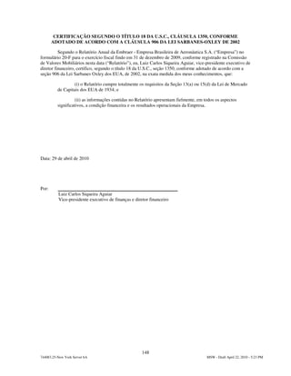 CERTIFICAÇÃO SEGUNDO O TÍTULO 18 DA U.S.C., CLÁUSULA 1350, CONFORME
       ADOTADO DE ACORDO COM A CLÁUSULA 906 DA LEI SARBANES-OXLEY DE 2002

          Segundo o Relatório Anual da Embraer - Empresa Brasileira de Aeronáutica S.A. (“Empresa”) no
formulário 20-F para o exercício fiscal findo em 31 de dezembro de 2009, conforme registrado na Comissão
de Valores Mobiliários nesta data (“Relatório”), eu, Luiz Carlos Siqueira Aguiar, vice-presidente executivo de
diretor financeiro, certifico, segundo o título 18 da U.S.C., seção 1350, conforme adotado de acordo com a
seção 906 da Lei Sarbanes Oxley dos EUA, de 2002, na exata medida dos meus conhecimentos, que:

                   (i) o Relatório cumpre totalmente os requisitos da Seção 13(a) ou 15(d) da Lei de Mercado
          de Capitais dos EUA de 1934; e

                    (ii) as informações contidas no Relatório apresentam fielmente, em todos os aspectos
          significativos, a condição financeira e os resultados operacionais da Empresa.




Data: 29 de abril de 2010




Por:
          Luiz Carlos Siqueira Aguiar
          Vice-presidente executivo de finanças e diretor financeiro




                                                      148
744083.25-New York Server 6A                                                            MSW - Draft April 22, 2010 - 5:23 PM
 
